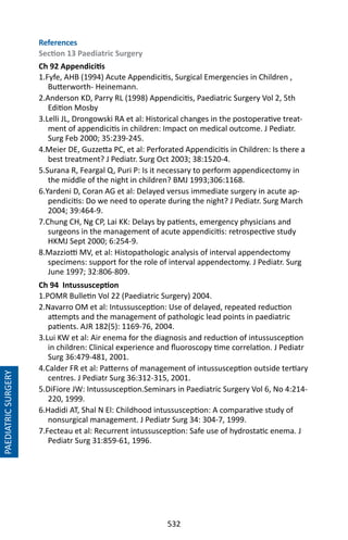 532
PAEDIATRICSURGERY
References
Section 13 Paediatric Surgery
Ch 92 Appendicitis
1.Fyfe, AHB (1994) Acute Appendicitis, Surgical Emergencies in Children ,
Butterworth- Heinemann.
2.Anderson KD, Parry RL (1998) Appendicitis, Paediatric Surgery Vol 2, 5th
Edition Mosby
3.Lelli JL, Drongowski RA et al: Historical changes in the postoperative treat-
ment of appendicitis in children: Impact on medical outcome. J Pediatr.
Surg Feb 2000; 35:239-245.
4.Meier DE, Guzzetta PC, et al: Perforated Appendicitis in Children: Is there a
best treatment? J Pediatr. Surg Oct 2003; 38:1520-4.
5.Surana R, Feargal Q, Puri P: Is it necessary to perform appendicectomy in
the middle of the night in children? BMJ 1993;306:1168.
6.Yardeni D, Coran AG et al: Delayed versus immediate surgery in acute ap-
pendicitis: Do we need to operate during the night? J Pediatr. Surg March
2004; 39:464-9.
7.Chung CH, Ng CP, Lai KK: Delays by patients, emergency physicians and
surgeons in the management of acute appendicitis: retrospective study
HKMJ Sept 2000; 6:254-9.
8.Mazziotti MV, et al: Histopathologic analysis of interval appendectomy
specimens: support for the role of interval appendectomy. J Pediatr. Surg
June 1997; 32:806-809.
Ch 94 Intussusception
1.POMR Bulletin Vol 22 (Paediatric Surgery) 2004.
2.Navarro OM et al: Intussusception: Use of delayed, repeated reduction
attempts and the management of pathologic lead points in paediatric
patients. AJR 182(5): 1169-76, 2004.
3.Lui KW et al: Air enema for the diagnosis and reduction of intussusception
in children: Clinical experience and fluoroscopy time correlation. J Pediatr
Surg 36:479-481, 2001.
4.Calder FR et al: Patterns of management of intussusception outside tertiary
centres. J Pediatr Surg 36:312-315, 2001.
5.DiFiore JW: Intussusception.Seminars in Paediatric Surgery Vol 6, No 4:214-
220, 1999.
6.Hadidi AT, Shal N El: Childhood intussusception: A comparative study of
nonsurgical management. J Pediatr Surg 34: 304-7, 1999.
7.Fecteau et al: Recurrent intussusception: Safe use of hydrostatic enema. J
Pediatr Surg 31:859-61, 1996.
 