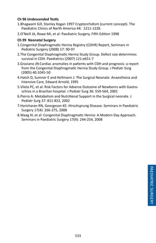 533
PAEDIATRICSURGERY
Ch 96 Undescended Testis
1.Bhagwant Gill, Stanley Kogan 1997 Cryptorchidism (current concept). The
Paediatric Clinics of North America 44: 1211-1228.
2.O’Neill JA, Rowe MI, et al: Paediatric Surgery, Fifth Edition 1998
Ch 99 Neonatal Surgery
1.Congenital Diaphragmatic Hernia Registry (CDHR) Report, Seminars in
Pediatric Surgery (2008) 17: 90-97
2.The Congenital Diaphragmatic Hernia Study Group. Defect size determines
survival in CDH. Paediatrics (2007) 121:e651-7
3.Graziano JN:Cardiac anomalies in patients with CDH and prognosis: a report
from the Congenital Diaphragmatic Hernia Study Group. J Pediatr Surg
(2005) 40:1045-50
4.Hatch D, Sumner E and Hellmann J: The Surgical Neonate: Anaesthesia and
Intensive Care, Edward Arnold, 1995
5.Vilela PC, et al: Risk Factors for Adverse Outcome of Newborns with Gastro-
schisis in a Brazilian hospital. J Pediatr Surg 36: 559-564, 2001
6.Pierro A: Metabolism and Nutritional Support in the Surgical neonate. J
Pediatr Surg 37: 811-822, 2002
7.Haricharan RN, Georgeson KE: Hirschsprung Disease. Seminars in Paediatric
Surgery 17(4): 266-275, 2008
8.Waag KL et al: Congenital Diaphragmatic Hernia: A Modern Day Approach.
Seminars in Paediatric Surgery 17(4): 244-254, 2008
 