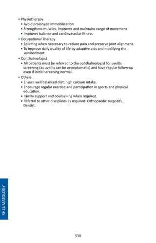 538
• Physiotherapy
• Avoid prolonged immobilisation
• Strengthens muscles, improves and maintains range of movement
• Improves balance and cardiovascular fitness
• Occupational Therapy
• Splinting when neccesary to reduce pain and preserve joint alignment.
• To improve daily quality of life by adaptive aids and modifying the
environment.
• Ophthalmologist
• All patients must be referred to the ophthalmologist for uveitis
screening (as uveitis can be asymptomatic) and have regular follow-up
even if initial screening normal.
• Others
• Ensure well balanced diet, high calcium intake.
• Encourage regular exercise and participation in sports and physical
education.
• Family support and counselling when required.
• Referral to other disciplines as required: Orthopaedic surgeons,
Dentist.
RHEUMATOLOGY
 