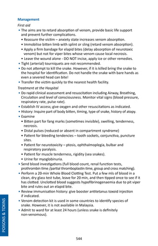 544
Management
First aid
• The aims are to retard absorption of venom, provide basic life support
and prevent further complications.
• Reassure the victim – anxiety state increases venom absorption.
• Immobilise bitten limb with splint or sling (retard venom absorption).
• Apply a firm bandage for elapid bites (delay absorption of neurotoxic
venom) but not for viper bites whose venom cause local necrosis.
• Leave the wound alone - DO NOT incise, apply ice or other remedies.
• Tight (arterial) tourniquets are not recommended.
• Do not attempt to kill the snake. However, if it is killed bring the snake to
the hospital for identification. Do not handle the snake with bare hands as
even a severed head can bite!
• Transfer the victim quickly to the nearest health facility.
Treatment at the Hospital
• Do rapid clinical assessment and resuscitation including Airway, Breathing,
Circulation and level of consciousness. Monitor vital signs (blood pressure,
respiratory rate, pulse rate).
• Establish IV access; give oxygen and other resuscitations as indicated.
• History: Inquire part of body bitten, timing, type of snake, history of atopy.
• Examine
• Bitten part for fang marks (sometimes invisible), swelling, tenderness,
necrosis.
• Distal pulses (reduced or absent in compartment syndrome)
• Patient for bleeding tendencies – tooth sockets, conjunctiva, puncture
sites.
• Patient for neurotoxicity – ptosis, ophthalmoplegia, bulbar and
respiratory paralysis.
• Patient for muscle tenderness, rigidity (sea snakes).
• Urine for myoglobinuria.
• Send blood investigations (full blood count, renal function tests,
prothrombin time /partial thromboplastin time, group and cross matching).
• Perform a 20-min Whole Blood Clotting Test. Put a few mls of blood in a
clean, dry glass test tube, leave for 20 min, and then tipped once to see if it
has clotted. Unclotted blood suggests hypofibrinogenaemia due to pit viper
bite and rules out an elapid bite.
• Review immunisation history: give booster antitetanus toxoid injection
if indicated.
• Venom detection kit is used in some countries to identify species of
snake. However, it is not available in Malaysia.
• Admit to ward for at least 24 hours (unless snake is definitely
non-venomous).
POISONSTOXINS
 
