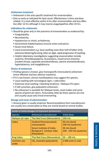 545
Antivenom treatment
• Antivenom is the only specific treatment for envenomation.
• Give as early as indicated for best result. Effectiveness is time and dose
related. It is most effective within 4 hrs after envenomation and less effec-
tive after 12 hrs although it may reverse coagulopathies after 24 hrs.
Indications for antivenom
• Should be given only in the presence of envenomation as evidenced by:
• Coagulopathy.
• Neurotoxicity.
• Hypotension or shock, arrhythmias.
• Generalised rhabdomyolysis (muscle aches and pains).
• Acute renal failure.
• Local envenomation e.g. local swelling more than half of bitten limb,
extensive blistering/bruising, bites on digit, rapid progression of swelling.
• Helpful laboratory investigations suggesting envenomation include
anaemia, thrombocytopenia, leucocytosis, raised serum enzymes
(creatine kinase, aspartate aminotransferase, alanine aminotransferase),
hyperkalaemia, and myoglobinuria.
Choice of antivenom
• If biting species is known, give monospecific (monovalent) antivenom
(more effective and less adverse reactions).
• If it is not known, clinical manifestations may suggest the species:
• Local swelling with neurological signs = cobra bites
• Extensive local swelling + bleeding tendency = Malayan Pit vipers
• If still uncertain, give polyvalent antivenom.
• No antivenom is available for Malayan kraits, coral snakes and some
species of green pit vipers. Fortunately, bites by these species are rare
and usually cause only trivial envenoming.
Dosage and route of administration
• Amount given is usually empirical. Recommendations from manufacturers
are usually very conservative as they are mainly based on animal studies.
Guide to initial dosages of important Antivenoms
Species Antivenom manufacturer Initial dose
Malayan pit viper Thai Red Cross (Monovalent) 100 mls
Cobra Twyford Pharmaceuticals
(monovalent)
Serum Institute of India;
Biological E. Limited, India
(Polyvalent)
50 mls (local)
100 mls (systemic)
50 mls (local)
100 - 150 mls (systemic)
King Cobra Thai Red Cross (Monovalent) 50 – 100 mls
Common sea
snake
CSL, Australia (polyvalent) 1 000 units (1 vial)
POISONSTOXINS
 