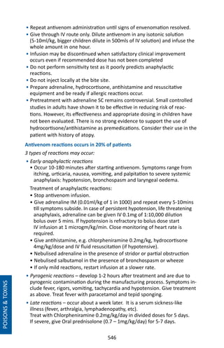 546
• Repeat antivenom administration until signs of envenomation resolved.
• Give through IV route only. Dilute antivenom in any isotonic solution
(5-10ml/kg, bigger children dilute in 500mls of IV solution) and infuse the
whole amount in one hour.
• Infusion may be discontinued when satisfactory clinical improvement
occurs even if recommended dose has not been completed
• Do not perform sensitivity test as it poorly predicts anaphylactic
reactions.
• Do not inject locally at the bite site.
• Prepare adrenaline, hydrocortisone, antihistamine and resuscitative
equipment and be ready if allergic reactions occur.
• Pretreatment with adrenaline SC remains controversial. Small controlled
studies in adults have shown it to be effective in reducing risk of reac-
tions. However, its effectiveness and appropriate dosing in children have
not been evaluated. There is no strong evidence to support the use of
hydrocortisone/antihistamine as premedications. Consider their use in the
patient with history of atopy.
Antivenom reactions occurs in 20% of patients
3 types of reactions may occur:
• Early anaphylactic reactions
• Occur 10-180 minutes after starting antivenom. Symptoms range from
itching, urticaria, nausea, vomiting, and palpitation to severe systemic
anaphylaxis: hypotension, bronchospasm and laryngeal oedema.
Treatment of anaphylactic reactions:
• Stop antivenom infusion.
• Give adrenaline IM (0.01ml/kg of 1 in 1000) and repeat every 5-10mins
till symptoms subside. In case of persistent hypotension, life threatening
anaphylaxis, adrenaline can be given IV 0.1mg of 1:10,000 dilution
bolus over 5 mins. If hypotension is refractory to bolus dose start
IV infusion at 1 microgm/kg/min. Close monitoring of heart rate is
required.
• Give antihistamine, e.g. chlorpheniramine 0.2mg/kg, hydrocortisone
4mg/kg/dose and IV fluid resuscitation (if hypotensive).
• Nebulised adrenaline in the presence of stridor or partial obstruction
• Nebulised salbutamol in the presence of bronchospasm or wheeze
• If only mild reactions, restart infusion at a slower rate.
• Pyrogenic reactions – develop 1-2 hours after treatment and are due to
pyrogenic contamination during the manufacturing process. Symptoms in-
clude fever, rigors, vomiting, tachycardia and hypotension. Give treatment
as above. Treat fever with paracetamol and tepid sponging.
• Late reactions – occur about a week later. It is a serum sickness-like
illness (fever, arthralgia, lymphadenopathy, etc).
Treat with Chlorpheniramine 0.2mg/kg/day in divided doses for 5 days.
If severe, give Oral prednisolone (0.7 – 1mg/kg/day) for 5-7 days.
POISONSTOXINS
 