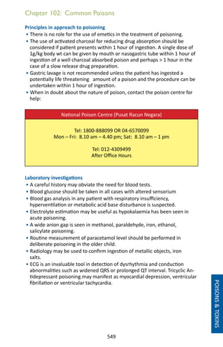 549
Chapter 102: Common Poisons
Principles in approach to poisoning
• There is no role for the use of emetics in the treatment of poisoning.
• The use of activated charcoal for reducing drug absorption should be
considered if patient presents within 1 hour of ingestion. A single dose of
1g/kg body wt can be given by mouth or nasogastric tube within 1 hour of
ingestion of a well charcoal absorbed poison and perhaps  1 hour in the
case of a slow release drug preparation.
• Gastric lavage is not recommended unless the patient has ingested a
potentially life threatening amount of a poison and the procedure can be
undertaken within 1 hour of ingestion.
• When in doubt about the nature of poison, contact the poison centre for
help:
National Poison Centre (Pusat Racun Negara)
Tel: 1800-888099 OR 04-6570099
Mon – Fri: 8.10 am – 4.40 pm; Sat: 8.10 am – 1 pm
Tel: 012-4309499
After Office Hours
Laboratory investigations
• A careful history may obviate the need for blood tests.
• Blood glucose should be taken in all cases with altered sensorium
• Blood gas analysis in any patient with respiratory insufficiency,
hyperventilation or metabolic acid base disturbance is suspected.
• Electrolyte estimation may be useful as hypokalaemia has been seen in
acute poisoning.
• A wide anion gap is seen in methanol, paraldehyde, iron, ethanol,
salicylate poisoning.
• Routine measurement of paracetamol level should be performed in
deliberate poisoning in the older child.
• Radiology may be used to confirm ingestion of metallic objects, iron
salts.
• ECG is an invaluable tool in detection of dysrhythmia and conduction
abnormalities such as widened QRS or prolonged QT interval. Tricyclic An-
tidepressant poisoning.may manifest as myocardial depression, ventricular
fibrillation or ventricular tachycardia.
POISONSTOXINS
 
