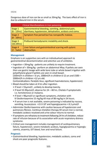 555
IRON
Dangerous dose of iron can be as small as 30mg/kg. The toxic effect of iron is
due to unbound iron in the serum.
	 Clinical Manifestations in Iron poisoning
Stage 1
(6 - 12hrs)
Gastrointestinal bleeding, vomiting, abdominal pain,
diarrhoea, hypotension, dehydration, acidosis and coma.
Stage 2
(8 - 16hrs)
Symptom free period but has nonspecific malaise.
Stage 3
(16-24hrs)
Profound hemodynamic instability and shock.
Stage 4
(2 - 5wks)
Liver failure and gastrointestinal scarring with pyloric
obstruction.
Management
Emphasis is on supportive care with an individualised approach to
gastrointestinal decontamination and selective use of antidotes.
• Ingestion  30mg/kg - patients are unlikely to require treatment.
• Ingestion of  30mg/kg - perform an abdominal XRay. If pellets are seen
then use gastric lavage with wide bore tube or whole bowel irrigation with
polyethylene glycol if pellets are seen in small bowel.
(500ml/h in children  6 yrs, 1000ml/h in children 6-12 yrs and 1500 –
2000ml/h in children 12 yrs old.
Contraindications: Paralytic ileus, significant haematemesis, hypotension)
• Blood should be taken at 4 hrs after ingestion.
• If level  55µmol/l , unlikely to develop toxicity.
• If level 55-90µmol/l, observe for 24 – 48 hrs. Chelate if symptomatic
i.e. hemetemesis or malaena.
• If level  90µmol/l or significant symptoms, chelation with
IV Desferrioxamine 15 mg/kg till max of 80 mg/kg in 24 hours.
• If serum Iron is not available, severe poisoning is indicated by nausea,
vomiting, leucocytosis 15 X 109
and hyperglycaemia  8.3 µmol/l
• Administer Desferrioxamine with caution because of hypotension and
pulmonary fibrosis. Continue chelation therapy till serum Iron is normal,
metabolic acidosis resolved and urine colour returns to normal.
• If symptoms are refractory to treatment following 24 hrs of chelation, reduce
rate of infusion because of its association with acute respiratory distress
syndrome.
• Critical care management includes management of cardiopulmonary
failure, hypotension, severe metabolic acidosis, hypoglycaemia or hypergly-
caemia, anaemia, GIT bleed, liver and renal failure.
Prognosis
• Gastrointestinal bleeding, hypotension, metabolic acidosis, coma and
shock are poor prognostic features.
POISONSTOXINS
 
