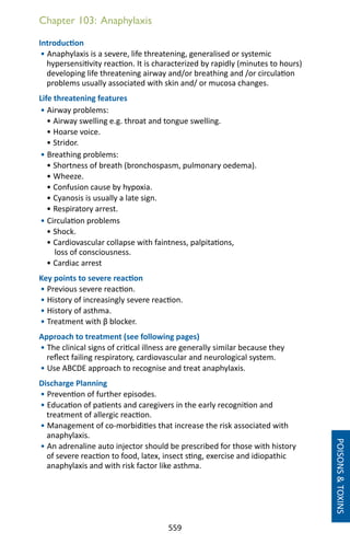 559
Chapter 103: Anaphylaxis
Introduction
• Anaphylaxis is a severe, life threatening, generalised or systemic
hypersensitivity reaction. It is characterized by rapidly (minutes to hours)
developing life threatening airway and/or breathing and /or circulation
problems usually associated with skin and/ or mucosa changes.
Life threatening features
• Airway problems:
• Airway swelling e.g. throat and tongue swelling.
• Hoarse voice.
• Stridor.
• Breathing problems:
• Shortness of breath (bronchospasm, pulmonary oedema).
• Wheeze.
• Confusion cause by hypoxia.
• Cyanosis is usually a late sign.
• Respiratory arrest.
• Circulation problems
• Shock.
• Cardiovascular collapse with faintness, palpitations,
loss of consciousness.
• Cardiac arrest
Key points to severe reaction
• Previous severe reaction.
• History of increasingly severe reaction.
• History of asthma.
• Treatment with β blocker.
Approach to treatment (see following pages)
• The clinical signs of critical illness are generally similar because they
reflect failing respiratory, cardiovascular and neurological system.
• Use ABCDE approach to recognise and treat anaphylaxis.
Discharge Planning
• Prevention of further episodes.
• Education of patients and caregivers in the early recognition and
treatment of allergic reaction.
• Management of co-morbidities that increase the risk associated with
anaphylaxis.
• An adrenaline auto injector should be prescribed for those with history
of severe reaction to food, latex, insect sting, exercise and idiopathic
anaphylaxis and with risk factor like asthma.
POISONSTOXINS
 