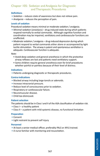 567
Chapter 105: Sedation and Analgesia for Diagnostic
andTherapeutic Procedures
Definitions
• Sedation – reduces state of awareness but does not relieve pain.
• Analgesia – reduces the perception of pain.
Levels of sedation
Procedural sedation means minimal or moderate sedation / analgesia.
• Minimal sedation (anxiolysis) – drug-induced state during which patients
respond normally to verbal commands. Although cognitive function and
coordination may be impaired, ventilatory and cardiovascular functions are
unaffected.
• Moderate sedation / analgesia – drug-induced depression during which
patient respond to verbal commands either alone or accompanied by light
tactile stimulation. The airway is patent and spontaneous ventilation is
adequate. Cardiovascular function is adequate.
Note:
• Avoid deep sedation and general anesthesia in which the protective
airway reflexes are lost and patients need ventilatory support.
• Some children require general anesthesia even for brief procedures
whether painful or painless because of their level of distress.
Indications
• Patients undergoing diagnostic or therapeutic procedures.
Contra-indications
• Blocked airway including large tonsils or adenoids.
• Increase intracranial pressure.
• Reduce level of consciousness prior to sedation.
• Respiratory or cardiovascular failure.
• Neuromuscular disease.
• Child too distressed.
Patient selection
The patients should be in Class I and II of the ASA classification of sedation risk.
• Class I – a healthy patient
• Class II – a patient with mild systemic disease, no functional limitation
Preparation
• Consent
• Light restraint to prevent self injury
Personnel
• At least a senior medical officer, preferably PALS or APLS trained.
• A nurse familiar with monitoring and resuscitation.
SEDATION
 