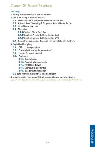 571
Chapter 108: Practical Procedures
Headings
1. Airway Access – Endotracheal Intubation
2. Blood Sampling  Vascular Access
2.1 Venepuncture  Peripheral Venous Cannulation
2.2 Arterial Blood Sampling  Peripheral Arterial Cannulation
2.3 Intra-Osseous Access
2.4 Neonates
2.4.1 Capillary Blood Sampling
2.4.2 Umbilical Arterial Catheterisation UAC
2.4.3 Umbilical Venous Catheterisation UVC
2.4 Central venous access - Femoral vein cannulation in children.
3. Body Fluid Sampling
3.1. CSF - Lumbar puncture
3.2. Chest tube insertion (open method)
3.3. Heart - Pericardiocentesis
3.4. Abdomen
3.4.1. Gastric lavage
3.4.2. Abdominal paracentesis
3.4.3. Peritoneal dialysis
3.4.4. Suprapubic bladder tap
3.4.5. Bladder catheterisation
3.5 Bone marrow aspiration  trephine biopsy
Selected sedation and pain relief is important before the procedures.
(see Ch 105: Sedation and Analgesia for Diagnostic and Therapeutic Procedures)
PROCEDURES
 