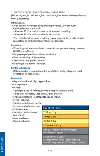 572
1. AIRWAY ACCESS - ENDOTRACHEAL INTUBATION
(Please request for assistance from the Doctor from Anaesthesiology Depart-
ment if necessary).
Introduction:
• APLS courses have been conducted locally since October 2010.
Kindly refer to APLS 5th Ed:-
• Chapter 20: Practical procedures: airway and breathing
• Chapter 21: Practical procedures: circulation
• The control of airway and breathing is very important in a patient with
respiratory or cardiopulmonary failure or collapse.
Indications
• When bag and mask ventilation or continuous positive airway pressure
(CPAP) is insufficient.
• For prolonged positive pressure ventilation.
• Direct suctioning of the trachea.
• To maintain and protect airway.
• Diaphragmatic hernia (newborn).
Contra-indications
• If the operator is inexperienced in intubation, perform bag and mask
ventilation till help arrives.
Equipment
• Bag and mask with high oxygen flow.
• Laryngoscope.
• Blades:
• Straight blade for infants, curved blades for an older child.
• Size 0 for neonates, 1 for infants, 2 for children.
• Endotracheal tube – appropriate size as shown.
• Stylet (optional).
• Suction catheter and device.
• Scissors and adhesive tape.
• Pulse oximeter.
• Sedation (Midazolam or
Morphine).
• Muscle relaxant
(Succinylcholine).
Size of ETT (mm):
2.5 for  1kg
3.0 for 1-2kg
3.5 for 2-3kg
3.5 - 4.0 for  3kg
Oral ETT length in cm for neonates:
6 + (weight in kg) cm
For Children  1 year:
ETT size (mm) = 4 plus (age in years /4)
Oral ETT length (cm) = 12 plus (age in years /2)
PROCEDURES
 