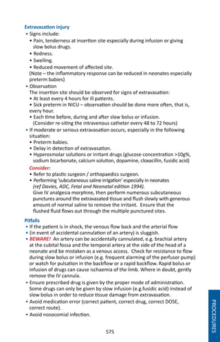 575
Extravasation injury
• Signs include:
• Pain, tenderness at insertion site especially during infusion or giving
slow bolus drugs.
• Redness.
• Swelling.
• Reduced movement of affected site.
(Note – the inflammatory response can be reduced in neonates especially
preterm babies)
• Observation
The insertion site should be observed for signs of extravasation:
• At least every 4 hours for ill patients.
• Sick preterm in NICU – observation should be done more often, that is,
every hour.
• Each time before, during and after slow bolus or infusion.
(Consider re-siting the intravenous catheter every 48 to 72 hours)
• If moderate or serious extravasation occurs, especially in the following
situation:
• Preterm babies.
• Delay in detection of extravasation.
• Hyperosmolar solutions or irritant drugs (glucose concentration 10g%,
sodium bicarbonate, calcium solution, dopamine, cloxacillin, fusidic acid)
Consider:
• Refer to plastic surgeon / orthopaedics surgeon.
• Performing ‘subcutaneous saline irrigation’ especially in neonates
(ref Davies, ADC, Fetal and Neonatal edition 1994).
Give IV analgesia morphine, then perform numerous subcutaneous
punctures around the extravasated tissue and flush slowly with generous
amount of normal saline to remove the irritant. Ensure that the
flushed fluid flows out through the multiple punctured sites.
Pitfalls
• If the patient is in shock, the venous flow back and the arterial flow
• (in event of accidental cannulation of an artery) is sluggish.
• BEWARE! An artery can be accidentally cannulated, e.g. brachial artery
at the cubital fossa and the temporal artery at the side of the head of a
neonate and be mistaken as a venous access. Check for resistance to flow
during slow bolus or infusion (e.g. frequent alarming of the perfusor pump)
or watch for pulsation in the backflow or a rapid backflow. Rapid bolus or
infusion of drugs can cause ischaemia of the limb. Where in doubt, gently
remove the IV cannula.
• Ensure prescribed drug is given by the proper mode of administration.
Some drugs can only be given by slow infusion (e.g.fusidic acid) instead of
slow bolus in order to reduce tissue damage from extravasation.
• Avoid medication error (correct patient, correct drug, correct DOSE,
correct route).
• Avoid nosocomial infection.
PROCEDURES
 