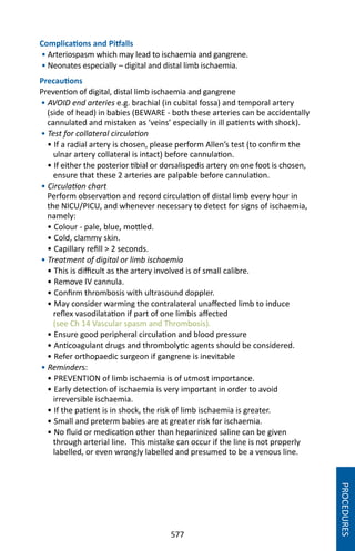 577
Complications and Pitfalls
• Arteriospasm which may lead to ischaemia and gangrene.
• Neonates especially – digital and distal limb ischaemia.
Precautions
Prevention of digital, distal limb ischaemia and gangrene
• AVOID end arteries e.g. brachial (in cubital fossa) and temporal artery
(side of head) in babies (BEWARE - both these arteries can be accidentally
cannulated and mistaken as ‘veins’ especially in ill patients with shock).
• Test for collateral circulation
• If a radial artery is chosen, please perform Allen’s test (to confirm the
ulnar artery collateral is intact) before cannulation.
• If either the posterior tibial or dorsalispedis artery on one foot is chosen,
ensure that these 2 arteries are palpable before cannulation.
• Circulation chart
Perform observation and record circulation of distal limb every hour in
the NICU/PICU, and whenever necessary to detect for signs of ischaemia,
namely:
• Colour - pale, blue, mottled.
• Cold, clammy skin.
• Capillary refill  2 seconds.
• Treatment of digital or limb ischaemia
• This is difficult as the artery involved is of small calibre.
• Remove IV cannula.
• Confirm thrombosis with ultrasound doppler.
• May consider warming the contralateral unaffected limb to induce
reflex vasodilatation if part of one limbis affected
(see Ch 14 Vascular spasm and Thrombosis).
• Ensure good peripheral circulation and blood pressure
• Anticoagulant drugs and thrombolytic agents should be considered.
• Refer orthopaedic surgeon if gangrene is inevitable
• Reminders:
• PREVENTION of limb ischaemia is of utmost importance.
• Early detection of ischaemia is very important in order to avoid
irreversible ischaemia.
• If the patient is in shock, the risk of limb ischaemia is greater.
• Small and preterm babies are at greater risk for ischaemia.
• No fluid or medication other than heparinized saline can be given
through arterial line. This mistake can occur if the line is not properly
labelled, or even wrongly labelled and presumed to be a venous line.
PROCEDURES
 