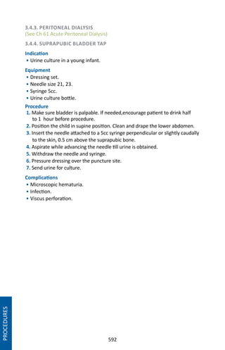 592
3.4.3. PERITONEAL DIALYSIS
(See Ch 61 Acute Peritoneal Dialysis)
3.4.4. SUPRAPUBIC BLADDER TAP
Indication
• Urine culture in a young infant.
Equipment
• Dressing set.
• Needle size 21, 23.
• Syringe 5cc.
• Urine culture bottle.
Procedure
1. Make sure bladder is palpable. If needed,encourage patient to drink half
to 1 hour before procedure.
2. Position the child in supine position. Clean and drape the lower abdomen.
3. Insert the needle attached to a 5cc syringe perpendicular or slightly caudally
to the skin, 0.5 cm above the suprapubic bone.
4. Aspirate while advancing the needle till urine is obtained.
5. Withdraw the needle and syringe.
6. Pressure dressing over the puncture site.
7. Send urine for culture.
Complications
• Microscopic hematuria.
• Infection.
• Viscus perforation.
PROCEDURES
 