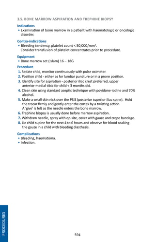 594
3.5. BONE MARROW ASPIRATION AND TREPHINE BIOPSY
Indications
• Examination of bone marrow in a patient with haematologic or oncologic
disorder.
Contra-indications
• Bleeding tendency, platelet count  50,000/mm3
.
Consider transfusion of platelet concentrates prior to procedure.
Equipment
• Bone marrow set (Islam) 16 – 18G
Procedure
1. Sedate child, monitor continuously with pulse oximeter.
2. Position child - either as for lumbar puncture or in a prone position.
3. Identify site for aspiration - posterior iliac crest preferred, upper
anterior-medial tibia for child  3 months old.
4. Clean skin using standard aseptic technique with povidone-iodine and 70%
alcohol.
5. Make a small skin nick over the PSIS (posterior superior iliac spine). Hold
the trocar firmly and gently enter the cortex by a twisting action.
A ‘give’ is felt as the needle enters the bone marrow.
6. Trephine biopsy is usually done before marrow aspiration.
7. Withdraw needle, spray with op-site, cover with gauze and crepe bandage.
8. Lie child supine for the next 4 to 6 hours and observe for blood soaking
the gauze in a child with bleeding diasthesis.
Complications
• Bleeding, haematoma.
• Infection.
PROCEDURES
 