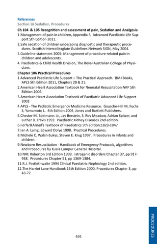 595
PROCEDURES
References
Section 16 Sedation, Procedures
Ch 104  105 Recognition and assessment of pain, Sedation and Analgesia
1.Management of pain in children, Appendix F. Advanced Paediatric Life Sup-
port 5th Edition 2011.
2.Safe sedation of children undergoing diagnostic and therapeutic proce-
dures. Scottish Intercolleagiate Guidelines Network SIGN, May 2004.
3.Guideline statement 2005: Management of procedure-related pain in
children and adolescents.
4. Paediatrics  Child Health Division, The Royal Australian College of Physi-
cians.
Chapter 106 Practical Procedures
1.Advanced Paediatric Life Support – The Practical Approach. BMJ Books,
APLS 5th Edition 2011, Chapters 20  21.
2.American Heart Association Textbook for Neonatal Resuscitation NRP 5th
Edition 2006.
3.American Heart Association Textbook of Paediatric Advanced Life Support
2002
4.APLS - The Pediatric Emergency Medicine Resource. Gausche-Hill M, Fuchs
S, Yamamoto L. 4th Edition 2004, Jones and Bartlett Publishers.
5.Chester M. Edelmann. Jr., Jay Berstein, S. Roy Meadow, Adrian Spitzer, and
Luther B. Travis 1992. Paediatric Kidney Diseases 2nd edition.
6.ForfarArneil’s Textbook of Paediatrics 5th edition:1829-1847
7.Ian A. Laing, Edward Dolye 1998. Practical Procedures.
8.Michele C. Walsh-Sukys, Steven E. Krug 1997. Procedures in infants and
children.
9.Newborn Resuscitation - Handbook of Emergency Protocols, algorithms
and Procedures by Kuala Lumpur General Hospital.
10.NRC Roberton 3rd Edition 1999. Iatrogenic disorders Chapter 37, pp 917-
938. Procedures Chapter 51, pp 1369-1384.
11.R.J. Postlethwaite 1994 Clinical Paediatric Nephrology 2nd edition.
12.The Harriet Lane Handbook 15th Edition 2000, Procedures Chapter 3, pp
43-72.
 