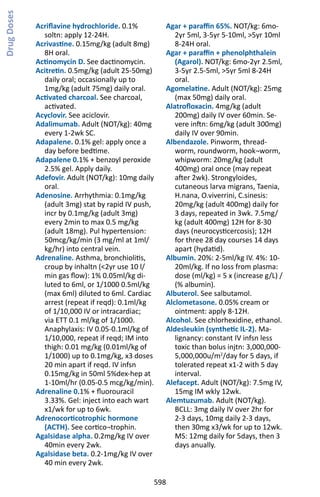 598
Acriflavine hydrochloride. 0.1%
soltn: apply 12-24H.
Acrivastine. 0.15mg/kg (adult 8mg)
8H oral.
Actinomycin D. See dactinomycin.
Acitretin. 0.5mg/kg (adult 25-50mg)
daily oral; occasionally up to
1mg/kg (adult 75mg) daily oral.
Activated charcoal. See charcoal,
activated.
Acyclovir. See aciclovir.
Adalimumab. Adult (NOT/kg): 40mg
every 1-2wk SC.
Adapalene. 0.1% gel: apply once a
day before bedtime.
Adapalene 0.1% + benzoyl peroxide
2.5% gel. Apply daily.
Adefovir. Adult (NOT/kg): 10mg daily
oral.
Adenosine. Arrhythmia: 0.1mg/kg
(adult 3mg) stat by rapid IV push,
incr by 0.1mg/kg (adult 3mg)
every 2min to max 0.5 mg/kg
(adult 18mg). Pul hypertension:
50mcg/kg/min (3 mg/ml at 1ml/
kg/hr) into central vein.
Adrenaline. Asthma, bronchiolitis,
croup by inhaltn (2yr use 10 l/
min gas flow): 1% 0.05ml/kg di-
luted to 6ml, or 1/1000 0.5ml/kg
(max 6ml) diluted to 6ml. Cardiac
arrest (repeat if reqd): 0.1ml/kg
of 1/10,000 IV or intracardiac;
via ETT 0.1 ml/kg of 1/1000.
Anaphylaxis: IV 0.05-0.1ml/kg of
1/10,000, repeat if reqd; IM into
thigh: 0.01 mg/kg (0.01ml/kg of
1/1000) up to 0.1mg/kg, x3 doses
20 min apart if reqd. IV infsn
0.15mg/kg in 50ml 5%dex-hep at
1-10ml/hr (0.05-0.5 mcg/kg/min).
Adrenaline 0.1% + fluorouracil
3.33%. Gel: inject into each wart
x1/wk for up to 6wk.
Adrenocorticotrophic hormone
(ACTH). See cortico¬trophin.
Agalsidase alpha. 0.2mg/kg IV over
40min every 2wk.
Agalsidase beta. 0.2-1mg/kg IV over
40 min every 2wk.
Agar + paraffin 65%. NOT/kg: 6mo-
2yr 5ml, 3-5yr 5-10ml, 5yr 10ml
8-24H oral.
Agar + paraffin + phenolphthalein
(Agarol). NOT/kg: 6mo-2yr 2.5ml,
3-5yr 2.5-5ml, 5yr 5ml 8-24H
oral.
Agomelatine. Adult (NOT/kg): 25mg
(max 50mg) daily oral.
Alatrofloxacin. 4mg/kg (adult
200mg) daily IV over 60min. Se-
vere inftn: 6mg/kg (adult 300mg)
daily IV over 90min.
Albendazole. Pinworm, thread-
worm, roundworm, hook¬worm,
whipworm: 20mg/kg (adult
400mg) oral once (may repeat
after 2wk). Strongyloides,
cutaneous larva migrans, Taenia,
H.nana, O.viverrini, C.sinesis:
20mg/kg (adult 400mg) daily for
3 days, repeated in 3wk. 7.5mg/
kg (adult 400mg) 12H for 8-30
days (neurocysticercosis); 12H
for three 28 day courses 14 days
apart (hydatid).
Albumin. 20%: 2-5ml/kg IV. 4%: 10-
20ml/kg. If no loss from plasma:
dose (ml/kg) = 5 x (increase g/L) /
(% albumin).
Albuterol. See salbutamol.
Alclometasone. 0.05% cream or
ointment: apply 8-12H.
Alcohol. See chlorhexidine, ethanol.
Aldesleukin (synthetic IL-2). Ma-
lignancy: constant IV infsn less
toxic than bolus injtn: 3,000,000-
5,000,000u/m2
/day for 5 days, if
tolerated repeat x1-2 with 5 day
interval.
Alefacept. Adult (NOT/kg): 7.5mg IV,
15mg IM wkly 12wk.
Alemtuzumab. Adult (NOT/kg).
BCLL: 3mg daily IV over 2hr for
2-3 days, 10mg daily 2-3 days,
then 30mg x3/wk for up to 12wk.
MS: 12mg daily for 5days, then 3
days anually.
DrugDoses
 