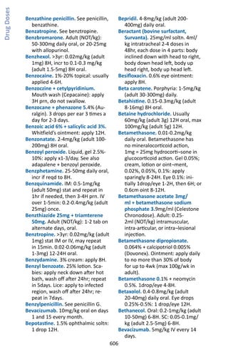 606
Benzathine penicillin. See penicillin,
benzathine.
Benzatropine. See benztropine.
Benzbromarone. Adult (NOT/kg):
50-300mg daily oral, or 20-25mg
with allopurinol.
Benzhexol. 3yr: 0.02mg/kg (adult
1mg) 8H, incr to 0.1-0.3 mg/kg
(adult 1.5-5mg) 8H oral.
Benzocaine. 1%-20% topical: usually
applied 4-6H.
Benzoczine + cetylpyridinium.
Mouth wash (Cepacaine): apply
3H prn, do not swallow.
Benzocane + phenazone 5.4% (Au-
ralgin). 3 drops per ear 3 times a
day for 2-3 days.
Benzoic acid 6% + salicylic acid 3%.
Whitfield’s ointment: apply 12H.
Benzonatate. 2-4mg/kg (adult 100-
200mg) 8H oral.
Benzoyl peroxide. Liquid, gel 2.5%-
10%: apply x1-3/day. See also
adapalene + benzoyl peroxide.
Benzphetamine. 25-50mg daily oral,
incr if reqd to 8H.
Benzquinamide. IM: 0.5-1mg/kg
(adult 50mg) stat and repeat in
1hr if needed, then 3-4H prn. IV
over 1-5min: 0.2-0.4mg/kg (adult
25mg) once.
Benzthiazide 25mg + triamterene
50mg. Adult (NOT/kg): 1-2 tab on
alternate days, oral.
Benztropine. 3yr: 0.02mg/kg (adult
1mg) stat IM or IV, may repeat
in 15min. 0.02-0.06mg/kg (adult
1-3mg) 12-24H oral.
Benzydamine. 3% cream: apply 8H.
Benzyl benzoate. 25% lotion. Sca-
bies: apply neck down after hot
bath, wash off after 24hr; repeat
in 5days. Lice: apply to infected
region, wash off after 24hr; re-
peat in 7days.
Benzylpenicillin. See penicillin G.
Bevacizumab. 10mg/kg oral on days
1 and 15 every month.
Bepotastine. 1.5% ophthalmic soltn:
1 drop 12H.
Bepridil. 4-8mg/kg (adult 200-
400mg) daily oral.
Beractant (bovine surfactant,
Survanta). 25mg/ml soltn. 4ml/
kg intratracheal 2-4 doses in
48hr, each dose in 4 parts: body
inclined down with head to right,
body down head left, body up
head right, body up head left.
Besifloxacin. 0.6% eye ointment:
apply 8H.
Beta carotene. Porphyria: 1-5mg/kg
(adult 30-300mg) daily.
Betahistine. 0.15-0.3mg/kg (adult
8-16mg) 8H oral.
Betaine hydrochloride. Usually
60mg/kg (adult 3g) 12H oral, max
100mg/kg (adult 5g) 12H.
Betamethasone. 0.01-0.2mg/kg
daily oral. Betamethasone has
no mineralocorticoid action,
1mg = 25mg hydrocorti¬sone in
glucocorticoid action. Gel 0.05%;
cream, lotion or oint¬ment,
0.02%, 0.05%, 0.1%: apply
sparingly 8-24H. Eye 0.1%: ini-
tially 1drop/eye 1-2H, then 6H; or
0.6cm oint 8-12H.
Betamethasone acetate 3mg/
ml + betamethasone sodium
phosphate 3.9mg/ml (Celestone
Chronodose). Adult: 0.25-
2ml (NOT/kg) intramuscular,
intra-articular, or intra¬lesional
injection.
Betamethasone dipropionate.
0.064% + calcipotriol 0.005%
(Dovonex). Ointment: apply daily
to no more than 30% of body
for up to 4wk (max 100g/wk in
adult).
Betamethasone 0.1% + neomycin
0.5%. 1drop/eye 4-8H.
Betaxolol. 0.4-0.8mg/kg (adult
20-40mg) daily oral. Eye drops
0.25%-0.5%: 1 drop/eye 12H.
Bethanecol. Oral: 0.2-1mg/kg (adult
10-50mg) 6-8H. SC: 0.05-0.1mg/
kg (adult 2.5-5mg) 6-8H.
Bevacizumab. 5mg/kg IV every 14
days.
DrugDoses
 