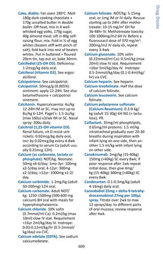 609
Cake, diablo. Fan oven 180o
C. Melt
180g dark cooking chocolate +
170g unsalted butter in double
boiler. Off heat, mix in 4 well-
whisked egg yolks, 170g sugar,
40g almond meal; sift in 80g self-
raising flour, mix. Fold in ⅓ of egg
whites (beaten stiff with pinch of
salt); fold back into rest of beaten
whites. Put in buttered + floured
20cm tin, tap out air, bake 30min.
Calcifediol (25-OH D3). Deficiency:
1-2mcg/kg daily oral.
Calciferol (Vitamin D2). See ergoc-
alciferol.
Calcipotriene. See calcipotriol.
Calcipotriol. 50mcg/g (0.005%)
ointment: apply 12-24H. See also
betamethasone + calcipotriol
ointment.
Calcitonin. Hypercalcaemia: 4u/kg
12-24H IM or SC, may incr up to
8u/kg 6-12H. Paget’s: 1.5-3u/kg
(max 160u) x3/wk IM or SC. Nasal
spray: 200u daily.
Calcitriol (1,25-OH vitamin D3).
Renal failure, vit D resist¬ant
rickets: 0.02mcg/kg daily oral,
incr by 0.02mcg/kg every 4-8wk
according to serum Ca (adult usu-
ally 0.25mcg 12H).
Calcium (as carbonate, lactate or
phosphate). NOT/kg. Neonate:
50mg x4-6/day; 1mo-3yr: 100mg
x2-5/day oral; 4-12yr: 300mg
x2-3/day; 12yr: 1000mg x1-2/
day.
Calcium carbimide. 1-2mg/kg (adult
50-100mg) 12H oral.
Calcium carbonate. Adult NOT/
kg: 1250-1500mg (500-600 mg
calcium) 8H oral with meals for
hyperphosphataemia.
Calcium chloride. 10% soltn
(0.7mmol/ml Ca): 0.2ml/kg (max
10ml) slow IV stat. Requirement
16yr 2ml/kg/day IV. Inotrope:
0.03-0.12ml/kg/hr (0.5-2mmol/
kg/day) via CVC.
Calcium edetate (EDTA). See sodium
calciumedetate.
Calcium folinate. NOT/kg: 5-15mg
oral, or 1mg IM or IV daily. Rescue
starting up to 24hr after metho-
trexate: 10-15 mg/m2
6H for
36-48hr IV. Methotrexate toxicity:
100-1000mg/m2 6H IV. Before a
fluorouracil dose of 370 mg/m2
:
200mg/m2 IV daily x5, repeat
every 3-4wk.
Calcium gluconate. 10% soltn
(0.22mmol/ml Ca): 0.5ml/kg (max
20ml) slow IV stat. Requirement
16yr 5ml/kg/day IV. Inotrope:
0.5-2mmol/kg/day (0.1-0.4ml/kg/
hr) via CVC.
Calcium heparin. See heparin.
Calcium levofolinate. Half the dose
of calcium folinate.
Calcium leucovorin. See calcium
folinate.
Calcium polystyrene sulfonate
(Calcium Resonium). 0.3-0.6g/
kg (adult 15-30g) 6H NG (+ lactu-
lose), PR.
Calfactant. 35mg/ml phosphlipids,
0.65mg/ml proteins: 1.5 ml/kg
intratracheal gradually over 20-30
breaths during inspiration with
infant lying on one side, then an-
other 1.5 ml/kg with infant lying
on other side.
Canakinumab. 2mg/kg (15-40kg)
150mg (40kg) SC every 8wk; if
poor response after 1wk repeat
initial dose, then give 4mg/
kg (15-40kg) 300mg (40kg) SC
every 8wk.
Candesartan. 0.1-0.3mg/kg (adult
4-16mg) daily oral.
Cannabidiol 25mg + delta-9-tetrahy-
drocannabinol 27mg per 100μL
spray. Titrate over 2wk to max
12 sprays/day. to different parts
of oral mucosa; review response
after 4wk.
DrugDoses
 