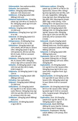 611
Cefamandole. See cephamandole.
Cefazolin. See cephazolin.
Cefdinir. 14mg/kg (adult 600mg)
daily (or 2 div doses) oral .
Cefditoren. 4-8mg/kg (adult 200-
400mg) 12H oral.
Cefepime hydrochloride. 25mg/kg
(adult 1g) 12H IM or IV. Severe in-
ftn: 50mg/kg (adult 2g) IV 8-12H
or constant infsn.
Cefixime. 5mg/kg (adult 200mg)
12-24H oral.
Cefodizime. 25mg/kg (max 1g) 12H
IV or IM.
Cefonicid. 15-50mg/kg (adult 0.5-
2g) IV or IM daily.
Cefoperazone. 25-60mg/kg (max
1-3g) 6-12H IV in 1hr or IM.
Cefotaxime. 25mg/kg (adult 1g)
12H (4wk), 8H (4+wk) IV. Severe
inftn: 50mg/kg (adult 2-3g) IV
12H (preterm), 8H (1st wk life),
6H (2-4 wk), 4-6H or constant
infsn (4+ wk).
Cefotetan. 25mg/kg (adult 1g) 12H
IM, IV. Severe inftn: 50mg/kg
(max 2-3g) 12H or constant infsn.
Cefoxitin. 25-60mg/kg (adult 1-3g)
12H (1st wk life), 8H (1-4wk),
6-8H (4wk) IV.
Cefpirome. 25-50mg/kg (adult 1-2g)
12H IV.
Cefpodoxime. 5mg/kg (adult 100-
200mg) 12H oral.
Cefradine. See cephradine.
Cefprozil. 15mg/kg (adult 500mg)
12-24H oral.
Ceftazidime. 15-25mg/kg (adult
0.5-1g) 8H IV or IM. Severe inftn,
cystic fibrosis: 50mg/kg (max 2g)
12H (1st wk life), 8H (2-4 wk), 6H
or constant infsn (4+ wk).
Ceftibuten. 10mg/kg (adult 400mg)
daily oral.
Ceftizoxime. 25-60mg/kg (adult
1-3g) 6-8H IV.
Ceftriaxone sodium. 25mg/kg
(adult 1g) 12-24H IV, or IM (in 1%
lignocaine). Severe inftn: 50mg/
kg (max 2g) daily (1st wk life), 12H
(2+ wk). Epiglottitis: 100mg/kg
(max 2g) stat, then 50mg/kg (max
2g) after 24hr. Meningococ proph
(NOT /kg): child 125mg, 12yr
250mg IM in 1% lignocaine once.
Cefuroxime. Oral (as cefuroxime
axetil): 10-15mg/kg (adult 250-
500mg) 12H. IV: 25mg/kg (adult
1g) 8H. Severe inftn: 50mg/kg
(max 2g) IV 12H (1st wk life), 8H
(2nd wk), 6H or constant infsn
(2wk).
Celecoxib. Usually 2mg/kg (adult
100mg) 12H, or 4mg/kg (adult
200mg) daily oral. Familial adeno-
matous polyposis (adult, NOT/kg):
400mg 12H oral.
Celiprolol. 5-10mg/kg (adult 200-
400mg) daily oral.
Cephalexin. Skin or UTI: 12.5mg/
kg (adult 250mg) 6H, or 25mg/
kg (adult 500mg) 12H oral. Otitis:
25mg/kg 6H.
Cephalothin. 15-25mg/kg (adult
0.5-1g) 6H IV or IM. Severe inftn:
50mg/kg (max 2g) IV 4H or con-
stant infsn. Irrigation fluid: 2g/L
(2mg/ml).
Cephamandole. 15-25mg/kg (adult
0.5-1g) 6-8H IV over 10min or IM.
Severe inftn: 40mg/kg (adult 2g)
IV over 20min 4-6H or constant
infsn.
Cephazolin. 10-15mg/kg (adult 0.5g)
6H IV or IM. Severe inftn: 50mg/
kg (adult 2g) IV 4-6H or constant
infsn. Surgical proph: 50mg/kg IV
at induction.
Cephradine. Oral: 10-25mg/kg
(adult 0.25-1g) 6H. IM or IV: 25-
50mg/kg (adult 1-2g) 6H.
Certolizumab. Adult (NOT/kg):
400mg SC every 2wk for 3 doses,
then every 4wk if response.
Certoparin. Prophylaxis: 60u/kg
(adult 3000u) 1-2hr preop, then
daily SC.
DrugDoses
 