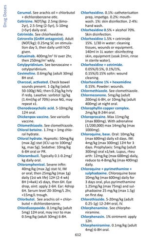 612
Cerumol. See arachis oil + chlorbutol
+ dichlorobenzene otic.
Cetirizine. NOT/kg: 2.5mg (6mo-
2yr), 2.5-5mg (2-5yr), 5-10mg
(5yr) daily oral.
Cetrimide. See chlorhexidine.
Cetrorelix (GnRH antagonist). Adult
(NOT/kg): 0.25mg SC on stimula-
tion day 5, then daily until hCG
given.
Cetuximab. 400mg/m2
IV over 2hr,
then 250mg/m2
wkly.
Cetylpyridinium. See benzocaine +
cetylpyridinium.
Cevimeline. 0.6mg/kg (adult 30mg)
8H oral.
Charcoal, activated. Check bowel
sounds present. 1-2g/kg (adult
50-100g) NG; then 0.25g/kg hrly
if redq. Laxative: sorbitol 1g/kg
(1.4ml/kg of 70%) once NG, may
repeat x1.
Chenodeoxycholic acid. 5-10mg/kg
12H oral.
Chickenpox vaccine. See varicella
vaccine.
Chlomethiazole. See clomethiazole.
Chloral betaine. 1.7mg = 1mg chlo-
ral hydrate.
Chloral hydrate. Hypnotic: 50mg/kg
(max 2g) stat (ICU up to 100mg/
kg, max 5g). Sedative: 10mg/kg
6-8H oral or PR.
Chlorambucil. Typically 0.1-0.2mg/
kg daily oral.
Chloramphenicol. Severe inftn:
40mg/kg (max 2g) stat IV, IM
or oral; then 25mg/kg (max 1g)
daily (1st wk life) 12H (2-4 wk)
8H (4wk) x5 days, then 6H. Eye
drop, oint: apply 2-6H. Ear: 4drop
6H. Serum level 20-30mg/L 2hr,
15mg/L trough.
Chlorbutol. See arachis oil + chlor-
butol + dichlorobenzene.
Chlordiazepoxide. 0.1mg/kg (adult
5mg) 12H oral, may incr to max
0.5mg/kg (adult 30mg) 6-8H.
Chlorhexidine. 0.1%: catheterisation
prep, impetigo. 0.2%: mouth-
wash. 1%: skin disinfection. 2-4%:
hand wash.
Chlorhexidine 0.5% + alcohol 70%.
Skin disinfection.
Chlorhexidine 1.5% + cetrimide
15%. 1/30 in water: cleaning
tissues, wounds or equipment.
140ml in 1L water: disinfecting
skin, equipment (soak 2min, rinse
in sterile water).
Chlorhexidine + cetrimide.
0.05%/0.5%, 0.1%/1%,
0.15%/0.15% soltn: wound
cleaning.
Chlorhexidine 1% + hexamidine
0.15%. Powder: wounds.
Chlormethiazole. See clomethiazole.
Chlormezanone. 5mg/kg (adult
200mg) 6-8H, or 10mg/kg (adult
400mg) at night oral.
Chlorophyllin copper complex.
2mg/kg 8-24H oral.
Chloroprocaine. Max 11mg/kg
(max 800mg). With adrenaline
(1/200,000) max 14mg/kg (max
1000mg).
Chloroquine, base. Oral: 10mg/kg
(max 600mg) daily x3 days. IM:
4mg/kg (max 300mg) 12H for 3
days. Prophylaxis: 5mg/kg (adult
300mg) oral x1/wk. Lupus, rheu
arth: 12mg/kg (max 600mg) daily,
reduce to 4-8mg/kg (max 400mg)
daily.
Chloroquine + pyrimethamine +
sulphadoxine. Chloroquine base
10mg/kg (max 600mg) daily for
3 days oral, plus pyrimethamine
1.25mg/kg (max 75mg) and sul-
phadoxine 25 mg/kg (max 1.5g)
on first day.
Chlorothiazide. 5-20mg/kg (adult
0.25-1g) 12-24H oral, IV.
Chlorphenamine. See chlorphe-
niramine.
Chlorphenasin. 1% ointment: apply
12H.
Chlorpheniramine. 0.1mg/kg (adult
4mg) 6-8H oral.
DrugDoses
 