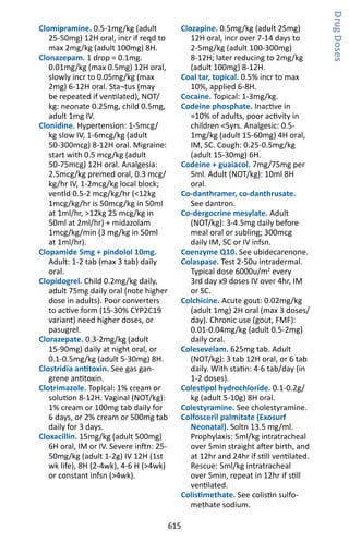 615
Clomipramine. 0.5-1mg/kg (adult
25-50mg) 12H oral, incr if reqd to
max 2mg/kg (adult 100mg) 8H.
Clonazepam. 1 drop = 0.1mg.
0.01mg/kg (max 0.5mg) 12H oral,
slowly incr to 0.05mg/kg (max
2mg) 6-12H oral. Sta¬tus (may
be repeated if ventilated), NOT/
kg: neonate 0.25mg, child 0.5mg,
adult 1mg IV.
Clonidine. Hypertension: 1-5mcg/
kg slow IV, 1-6mcg/kg (adult
50-300mcg) 8-12H oral. Migraine:
start with 0.5 mcg/kg (adult
50-75mcg) 12H oral. Analgesia:
2.5mcg/kg premed oral, 0.3 mcg/
kg/hr IV, 1-2mcg/kg local block;
ventld 0.5-2 mcg/kg/hr (12kg
1mcg/kg/hr is 50mcg/kg in 50ml
at 1ml/hr, 12kg 25 mcg/kg in
50ml at 2ml/hr) + midazolam
1mcg/kg/min (3 mg/kg in 50ml
at 1ml/hr).
Clopamide 5mg + pindolol 10mg.
Adult: 1-2 tab (max 3 tab) daily
oral.
Clopidogrel. Child 0.2mg/kg daily,
adult 75mg daily oral (note higher
dose in adults). Poor converters
to active form (15-30% CYP2C19
variant) need higher doses, or
pasugrel.
Clorazepate. 0.3-2mg/kg (adult
15-90mg) daily at night oral, or
0.1-0.5mg/kg (adult 5-30mg) 8H.
Clostridia antitoxin. See gas gan-
grene antitoxin.
Clotrimazole. Topical: 1% cream or
solution 8-12H. Vaginal (NOT/kg):
1% cream or 100mg tab daily for
6 days, or 2% cream or 500mg tab
daily for 3 days.
Cloxacillin. 15mg/kg (adult 500mg)
6H oral, IM or IV. Severe inftn: 25-
50mg/kg (adult 1-2g) IV 12H (1st
wk life), 8H (2-4wk), 4-6 H (4wk)
or constant infsn (4wk).
Clozapine. 0.5mg/kg (adult 25mg)
12H oral, incr over 7-14 days to
2-5mg/kg (adult 100-300mg)
8-12H; later reducing to 2mg/kg
(adult 100mg) 8-12H.
Coal tar, topical. 0.5% incr to max
10%, applied 6-8H.
Cocaine. Topical: 1-3mg/kg.
Codeine phosphate. Inactive in
≈10% of adults, poor activity in
children 5yrs. Analgesic: 0.5-
1mg/kg (adult 15-60mg) 4H oral,
IM, SC. Cough: 0.25-0.5mg/kg
(adult 15-30mg) 6H.
Codeine + guaiacol. 7mg/75mg per
5ml. Adult (NOT/kg): 10ml 8H
oral.
Co-danthramer, co-danthrusate.
See dantron.
Co-dergocrine mesylate. Adult
(NOT/kg): 3-4.5mg daily before
meal oral or subling; 300mcg
daily IM, SC or IV infsn.
Coenzyme Q10. See ubidecarenone.
Colaspase. Test 2-50u intradermal.
Typical dose 6000u/m2
every
3rd day x9 doses IV over 4hr, IM
or SC.
Colchicine. Acute gout: 0.02mg/kg
(adult 1mg) 2H oral (max 3 doses/
day). Chronic use (gout, FMF):
0.01-0.04mg/kg (adult 0.5-2mg)
daily oral.
Colesevelam. 625mg tab. Adult
(NOT/kg): 3 tab 12H oral, or 6 tab
daily. With statin: 4-6 tab/day (in
1-2 doses).
Colestipol hydrochloride. 0.1-0.2g/
kg (adult 5-10g) 8H oral.
Colestyramine. See cholestyramine.
Colfosceril palmitate (Exosurf
Neonatal). Soltn 13.5 mg/ml.
Prophylaxis: 5ml/kg intratracheal
over 5min straight after birth, and
at 12hr and 24hr if still ventilated.
Rescue: 5ml/kg intratracheal
over 5min, repeat in 12hr if still
ventilated.
Colistimethate. See colistin sulfo-
methate sodium.
DrugDoses
 
