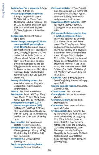 616
Colistin 3mg/ml + neomycin 3.3mg/
ml. Otic: 4 drops 8H.
Colistin sulphomethate sodium.
2.6mg = 1mg colistin base =
30,000u. IM, or IV over 5min:
40,000u/kg (adult 2 million u) 8H,
or 1.25-2.5mg/kg of colistin base
12H. Oral or inhaled: 30,000-
60,000 u/kg (adult 1.5-3 million
u) 8H.
Collagenase. Ointment 250u/g:
apply daily.
Colonic lavage, macrogol-3350 and
macrogol-4000 (polyethylene
glyol) 105g/L. Poisoning, severe
constipation: if bowel sounds pre-
sent, 25ml/kg/hr (adult 1.5L/hr)
oral or NG for 2-4hr (until rectal
effluent clear). Before colonos-
copy: clear fluids only to noon,
1 whole 5mg bisacodyl tab per
10kg (adult 4 tab) at noon, wait
for bowel motion (max 6hr), then
macrogol 4g/kg (adult 200g) in
40ml/kg fluid (adult 2L) over 2hr
oral or NG.
Colony stimulating factors. See
ancestrim, epoetin, fil¬grastim,
lenograstim, molgramostim,
sargramostim.
Coloxyl. See docusate sodium.
Conivaptan. Adult (NOT/kg): 20mg
over 30min IV, then 20mg (max
40mg) over 24hr by IV infusion.
Conjugated oestrogens (CO) +
medroxyprogesterone (MP).
NOT/kg. CO (NOT/kg): 0.625mg
(0.3-1.25mg) daily continuously,
with MP 10mg (up to 20mg) daily
oral for last 10-14 days of 28 day
cycle.
Co-cyprindiol. See cyproterone
acetate + ethinyloestradiol.
Corifollitropin alfa. Adult (NOT/kg):
100mcg (≤60kg) 150mcg (60kg)
SC, GnRH day 5-6, FSH for 6-18
days from day 8.
Corticorelin. 1-2mcg/kg (max
100mcg) IV.
Corticotrophin releasing factor,
hormone. See corticorelin.
Cortisone acetate. 1-2.5mg/kg 6-8H
oral. Physiological: 7.5 mg/m2
8H.
Cortisone acetate 1mg = hydro-
cortisone 1.25mg in mineralo-
and gluco-corticoid action.
Cosyntropin (ACTH subunit). NOT/
kg: 2yr 0.125mg, 2yr 0.25-
0.75mg IM, IV, or infused over
4-8hr.
Cotrimoxazole (trimethoprim 1mg
+ sulphamethoxazole 5mg).
TMP 4mg/kg (adult 80-160mg)
12H IV over 1hr or oral. Renal
proph: TMP 2mg/kg (max 80mg)
daily oral. Pneumocystis: proph
TMP 5mg/kg daily on 3 days/wk;
treat¬ment TMP 250mg/m2
stat,
then 150mg/m2
8H (11yr) or
12H ( 10yr) IV over 1hr; in renal
failure dose interval (hr) = serum
creatinine (mmol/l) x 135 (max
48hr); 1hr post-infsn serum TMP
5-10mcg/ml, SMX 100-200mcg/
ml. IV infsn: TMP max 1.6mg/ml
in 5% dext.
Coumarin. Oral: 1-8mg/kg (adult
50-400mg) daily. Cream 100mg/g:
apply 8-12H.
Coxiella burnetti vaccine. Inanimate.
0.5ml SC once.
Crisantaspase. See colaspase.
Cromoglycate. See sodium cromo-
glycate.
Cromolyn, sodium. See sodium
cromoglycate.
Crotamiton. 10% cream or lotion:
apply x2-3/day.
Cryoprecipitate. Low factor 8: 1u/
kg incr activity 2% (half life 12hr);
usual dose 5ml/kg or 1bag/4kg
12H IV for 1-2 infns (muscle,
joint), 3-6 infns (hip, forearm,
retroperito¬neal, oro¬pharynx),
7-14 infns (intracranial). Low
fibrinogen: usually 5ml/kg or
1bag/4kg IV. Bag usually 20-30ml:
factor 8 about 5u/ml (100u/
bag), fibrinogen about 10mg/ml
(200mg/bag).
DrugDoses
 
