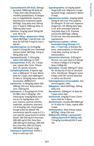 617
Cyanocobalamin (Vit B12). 20mcg/
kg (adult 1000mcg) IM daily for
7 days then wkly (treatment),
monthly (prophylaxis). IV danger-
ous in megaloblastic anaemia.
Maintenance treatment (adult
NOT/kg): 2mg daily oral; 50mcg
(incr if reqd to 100mcg) daily, or
500mcg wkly nasal.
Cyclizine. 1mg/kg (adult 50mg) 8H
oral, IM or IV.
Cyclizine 30mg + dipipanone 10mg.
Adult (NOT/kg): 1 tab 6H oral, incr
dose by half tab if reqd to max 3
tab 6H.
Cyclobenzaprine. 0.2-0.4mg/kg
(adult 5-15mg) 8H oral. Extended-
release (adult, NOT/kg): 15mg or
30mg daily oral.
Cyclopenthiazide. 5-10mcg/kg
(adult 250-500mcg) 12-24H .
Cyclopentolate. 0.5%, 1%: 1 drop/
eye, repeat after 5min. Pilocar-
pine 1% speeds recovery.
Cyclophosphamide. A typical regi-
men is 600mg/m2
IV over 30min
daily for 3 days, then 600mg/m2
IV wkly or 10mg/kg twice wkly (if
leucocytes 3000/mm3
).
Cycloserine. 5-10mg/kg (adult 250-
500mg) 12H oral. Keep plasma
conc 30mcg/ml.
Cyclosporin. 1-3mcg/kg/min IV for
24-48hr, then 5-8mg/kg 12H
reducing by 1mg/kg/dose each
mo to 3-4 mg/kg/dose 12H
oral. Eczema, juvenile arthritis,
nephrotic, syndrome, psoriasis:
1.5-2.5mg/kg 12H. Usual target
trough levels by Abbott TDx
monoclonal specific assay (x 2.5 =
non-specific assay level) on whole
blood: 100-250 ng/ml (marrow),
300-400 ng/ml first 3mo then
100-300 ng/ml (kidney), 200-250
first 3mo then 100-125 (liver),
100-400ng/ml (heart, lung).
Cyclosporin ophthalmic. 0.05% 1
drop in each eye 12H.
Cyproheptadine. 0.1mg/kg (adult
4mg) 6-8H oral. Migraine 0.1mg/
kg (adult 4mg), repeated in 30min
if reqd.
Cyproterone acetate. 1mg/kg (adult
50mg) 8-12H oral. Prec puberty:
25-50mg/m2
8-12H oral. Hyperan-
drogenism: 50-100mg daily days
5-14, with oestradiol valerate
1mg daily days 5-25. Prostate
carcinoma (NOT/kg): 100mg
8-12H oral. See also oestradiol +
cyproterone.
Cyproterone acetate + ethiny-
loestradiol (2mg/35mcg) x 21
tab, + 7 inert tab. In females for
acne, contraception, or hirsutism:
1 tab daily, starting 1st day of
mensturation.
Cysteamine bitartrate. 0.05mg/m2
6H oral, incr over 6wk to 0.33mg/
m2
/dose (50kg) or 0.5mg/kg/
dose (50kg) 6H.
Cytarabine. Usually 100mg/m2
daily
for 10 days by IV injn or constant
infsn. Intrathecal: 30mg/m2
every
4 days until CSF normal (dissolve
in saline not diluent).
Cytomegalovirus immunoglobn. See
immunoglobn, CMV.
Dabigatran. Adult (NOT/kg): 220mg
daily oral.
Dacarbazine. 250mg/m2
IV daily for
5 days every 3wk.
Daclizumab. 1mg/kg IV over 15min
every 2wk for 5 doses.
Dactinomycin. Usually 400-600mcg/
m2
IV daily for 5 days, repeat after
3-4wk.
Dalfampridine. Slow release (adult,
NOT/kg): 10mg 12H oral.
Dalfopristin 350mg + quinupristin
150mg (Synercid IV 500mg vial).
7.5mg/kg (combined) 8H IV over
1hr.
DrugDoses
 