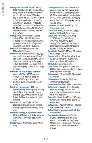 618
Dalteparin sodium. Proph (adult):
2500-5000u SC 1-2hr preop, then
daily. Venous thrombosis: 100u/
kg 12H SC, or infuse 200u/kg/
day IV (anti-Xa 0.5-1u/ml 4hr post
dose). Haemodialysis: 5-10u/kg
stat, then 4-5u/kg/hr IV (acute
renal failure, anti-Xa 0.2-0.4u/ml);
30-40u/kg stat, then 10-15u/kg/
hr (chronic renal failure, anti-Xa
0.5-1u/ml).
Danaparoid. Prevention: 15u/kg
(adult 750u) 12H SC. Heparin
induced thrombocytopenia: 30u/
kg stat IV, then 1.2-2u/kg/hr to
maintain anti-Xa 0.4-0.8u/ml.
Danazol. 2-4mg/kg (adult 100-
200mg) 6-12H oral.
Dantrolene. Hyperpyrexia: 1mg/kg/
min until improves (max 10mg/
kg), then 1-2mg/kg 6H for 1-3day
IV or oral. Spasticity: 0.5mg/kg
(adult 25mg) 6H, incr over 2wk if
reqd to 3mg/kg (adult 50-100mg)
6H oral.
Dantron + docusate (co-danthru-
sate). NOT/kg. 50/60mg cap:
7-12yr 1cap, adult 1-3cap at
night. 50/60mg in 5ml: 1-6yr
2.5ml, 7-12yr 5ml, adult 5-15ml
at night.
Dantron + poloxamer 188 (co-
danthramer). NOT/kg. 25/ 200mg
cap: 7-12yr 1cap, adult 1-3cap
at night. 25/200mg in 5ml: 1-6yr
2.5ml, 7-12yr 5ml, adult 5-15ml
at night.
Dapsone. 1-2mg/kg (adult 50-
100mg) daily oral. Derm herpet:
1-6mg/kg (adult 50-300mg) daily
oral.
Dapsone 100mg + pyrimethamine
12.5mg (Maloprim). 1-4yr quarter
tab wkly, 5-10yr half tab, 10yr
1tab.
Daptomycin. 4mg/kg IV over 30min
daily.
Darbepoetin alfa. Incr or re¬duce
dose if reqd by 25% every 4wk.
Renal failure: 0.45mcg/kg wkly
(0.75mcg/kg wkly if not on dialy-
sis) SC or IV. Cancer: 6.75mcg/kg
every 3wk, or 2.25mcg/kg every
wk, SC or IV.
Darifenacin. Adult (NOT/kg): 7.5-
15mg daily oral.
Darunavir (DRV). Adult (NOT/kg):
600mg 12H with food oral.
Darunavir + ritonavir. 20-29kg:
375/50mg 12H with food;
30-39kg: 450/60mg 12H;
≥40kg: 600/100mg 12H. ≥18yr:
800/100mg (naïve) 600/100mg
(past Rx) daily with food.
Dasatinib. Adult (NOT/kg): 70mg (up
to 100mg) 12H oral.
Daunorubicin. 30mg/m2
wkly slow
IV, or 60-90mg/m2
every 3wk.
Max total dose 500mg/m2
.
DDAVP. See desmopressin.
Decitabine. 15mg/m2 IV over 3hr
8H for 3 days, repeated every 6wk
(minimum of 4 cycles).
Deferasirox. 20mg/kg (15-30mg/kg)
daily oral.
Deferiprone. 25mg/kg 8H (max
100mg/kg/day) oral.
Deferoxamine. See desferrioxamine.
Deflazacort. Usually 0.1-1.5mg/kg
(adult 5-90mg) 24-48H oral. 1.2
mg = 1mg prednisolone in gluco-
corticoid activity.
Degarelix. Adult (NOT/kg): 240mg in
two SC injections, then 80mg SC
every 4wk.
Delavirdine. Adult (NOT/kg): 400mg
8H, or 600mg 12H oral.
Delta-9-tetrahydrocannabinol. See
cannabidiol.
Demecarium bromide. 0.125%,
0.25% ophthalmic soltn. Glau-
coma: 1 drop x2/day to x2/wk.
Strabismus: 1 drop daily for 2wk,
then 1 drop alternate days for
2-3wk.
DrugDoses
 