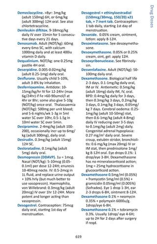 619
Demeclocycline. 8yr: 3mg/kg
(adult 150mg) 6H, or 6mg/kg
(adult 300mg) 12H oral. See also
chlortetracycline.
Denileukin diftitox. 9-18mcg/kg
daily IV over 15min for 5 consecu-
tive days every 21 days.
Denosumab. Adult (NOT/kg): 60mg
every 6mo SC, with calcium
1000mg daily and at least 400iu
vitamin D daily.
Dequalinium. NOT/kg: one 0.25mg
pastile 4H oral.
Deserpidine. 0.005-0.02mg/kg
(adult 0.25-1mg) daily oral.
Desflurane. Usually child 5-10%,
adult 3-8% by inhalation.
Desferrioxamine. Antidote: 10-
15mg/kg/hr IV for 12-24hr (max
6g/24hr) if Fe 60-90umol/l at
4hr or 8hr; some also give 5-10g
(NOT/kg) once oral. Thalassaemia
(NOT/kg): 500mg per unit blood;
and 5-6 nights/wk 1-3g in 5ml
water SC over 10hr, 0.5-1.5g in
10ml water SC over 5min.
Desipramine. 2-4mg/kg (adult 100-
200), occasionally incr up to 6mg/
kg (adult 300mg), daily oral.
Desirudin. 0.3mg/kg (adult 15mg)
12H SC.
Desloratadine. 0.1mg/kg (adult
5mg) daily oral.
Desmopressin (DDAVP). 1u = 1mcg.
Nasal (NOT/kg): 5-10mcg (0.05-
0.1ml) per dose 12-24H; enuresis
10-40mcg nocte. IV: 0.5-2mcg in
1L fluid, and replace urine output
+ 10% hrly (but much better to
use vasopressin). Haemophilia,
von Willebrand: 0.3mcg/kg (adult
20mcg) IV over 1hr 12-24H. More
potent and longer acting than
vasopressin.
Desogestrel. Contraception: 75mcg
daily oral, starting 1st day of
menstruation.
Desogestrel + ethinyloestradiol
(150mcg/30mcg, 150/20) x21
tab, + 7 inert tab. Contraception:
1 tab daily, starting 1st day of
menstruation.
Desonide. 0.05% cream, ointment,
lotion: apply 8-12H.
Desoximetasone. See desoxymetha-
sone.
Desoxymethasone. 0.05% or 0.25%
cream, oint, gel: apply 12H.
Desoxyribonuclease. See fibrinoly-
sin.
Desvenlafaxine. Adult (NOT/kg): 50-
100mg daily oral.
Dexamethasone. Biological half life
2-3 days. 0.1-1mg/kg daily oral,
IM or IV. Antiemetic: 0.5mg/kg
(adult 16mg) daily IM, IV, oral.
BPD: 0.4mg/kg daily for 3 days,
then 0.3mg/kg 3 days, 0.2mg/kg
3 days, 0.1mg/kg 3 days, 0.05mg/
kg 7 days. Cerebral oedema: 0.25-
1mg/kg (adult 10-50mg) stat,
then 0.6-1mg/kg (adult 4-8mg)
daily IV reducing over 3-5 days
to 0.1mg/kg (adult 2mg) daily.
Congenital adrenal hypoplasia:
0.27 mg/m2
daily oral. Severe
croup, extubtn stridor, bronchioli-
tis: 0.6 mg/kg (max 20mg) IV or
IM stat, then prednisolone 1mg/
kg 8-12H oral. Eye drops 0.1%: 1
drop/eye 3-8H. Dexamethasone
has no mineralocorticoid action;
1mg = 25mg hydrocortisone in
glucocorticoid action.
Dexamethasone 0.5mg/ml (0.05%)
+ framycetin 5mg/ml (0.5%) +
gramicidin 0.05mg/ml (0.005%)
(Sofradex). Eye 1 drop 1-3H, ear
2-3 drops 6-8H, ointment 8-12H.
Dexamethasone 0.1% + neomycin
0.35% + polymyxin 6000u/g.
1drop/eye 6-8H.
Dexamethasone 0.1% + tobramycin
0.3%. Usually 1drop/ eye 4-6H;
up to 2H for 2 days after surgery
if reqd.
DrugDoses
 