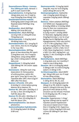620
Dexamethasone 20mcg + tramazo-
line 120mcg per dose. Aerosol: 1
puff in each nostril 4-8H.
Dexamphetamine. 0.2mg/kg (max
10mg) daily oral, incr if reqd to
max 0.6mg/kg (max 40mg) 12H.
Dexchlorpheniramine maleate.
0.05mg/kg (adult 2mg) 6-8H oral.
Repetab (adult NOT/kg): 6mg
12H oral.
Dexibuprofen. Adult (NOT/kg):
400mg 12H (max 8H) oral.
Dexketoprofen. Adult (NOT/kg):
12.5mg 4-6H, or 25mg 8H (max
75mg/day) oral.
Dexlansoprazole. 1-2mg/kg (adult
30-60mg) daily oral.
Dexmedetomidine. ICU: 1mcg/kg IV
over 15min, then 0.2-0.7mcg/kg/
hr for max 24hr.
Dexmethylphenidate. NOT/kg,
given as two doses/day 4hr apart:
2.5mg/dose oral, incr if reqd to
10mg/dose. Long-acting (NOT/
kg): child 5-10mg (adult 5-20mg)
daily oral.
Dexpanthenol. 5-10mg/kg (adult
250-500mg) IM. 5% cream: apply
12-24H
Dexrazoxane. 10mg for each 1mg
doxorubicin IV. Extravasation
of anthracyclines: within 6hr
give 1g/m2
(max 2g) IV over 2hr,
repeated after 24hr; then 0.5g/m2
48hr after first dose.
Dextran 1 (Promit). 15% soltn.
0.3ml/kg IV 1-2min before giving
dextran 40 or dextran 70.
Dextran 40. 10% soltn: 10ml/kg x1-2
on day 1, then 10 ml/kg/day IV.
Half life about 3hr.
Dextran 70. 6% soltn: 10ml/kg x1-2
on day 1, then 10 ml/kg/day IV.
Half life about 12hr.
Dextroamphetamine. See dexam-
phetamine.
Dextromethorphan hydrobromide.
0.2-0.4mg/kg (adult 10-20mg)
6-8H oral.
Dextromoramide. 0.1mg/kg (adult
5mg) 8H, may incr to 0.5mg/kg
(adult 20mg) 8H oral or PR.
Dextropropoxyphene. Hydrochlo-
ride 1.3mg/kg (adult 65mg) or
napsylate 2mg/kg (adult 100mg)
6H oral.
Dextrose. Infant sedation (NOT/kg):
1ml 50%D oral. Hypoglycaemia:
0.5ml/kg 50%D or 2.5ml/kg 10%D
slow IV, then incr maintenance
mg/kg/min. Hyperkalaemia:
0.1u/kg insulin + 2ml/kg 50%D
IV. Neonates: 6g/kg/day (about
4mg/kg/min) day 1, incr to 12 g/
kg/day (up to 18g/kg/day with
hypoglycaemia). Infsn rate (ml/hr)
= (4.17 x Wt x g/kg/day) / %D =
(6 x Wt x mg/kg/min) / %D. Dose
(g/kg/day) = (ml/hr x %D) / (4.17
x Wt). Dose (mg/kg/min) = (ml/hr
x %D) / (6 x Wt). mg/kg/min = g/
kg/day / 1.44. 0.5ml/kg/hr of 50%
=6g/kg/day.
Dextrothyroxine. Adult (NOT/kg):
1-2mg daily oral, incr monthly if
reqd to max 4-8mg daily.
Dezocine. IM: 0.1-0.4mg/kg (adult
5-20mg) 3-6H. IV: 0.05-0.2mg/kg
(adult 2.5-10mg) 2-4H.
3,4-Diaminopyridine. Adult (NOT/
kg): 10mg 6-8H oral, incr if reqd
to max 20mg x5/day.
Diamorphine. Adult (NOT/kg):
5-10mg 4H IV, IM, SC, oral.
Diazepam. 0.1-0.4mg/kg (adult 10-
20mg) IV or PR. 0.04-0.2 mg/kg
(adult 2-10mg) 8-12H oral. Do not
give by IV infsn (binds to PVC);
emulsion can be infused. Premed:
0.2-0.4mg/kg oral, PR. 2-3mg =
1mg midazolam.
Diazoxide. Hypertension: 1-3mg/
kg (max 150mg) stat by rapid IV
injection (severe hypotension
may occur) repeat once if reqd,
then 2-5mg/kg IV 6H. Hyperinsu-
linism: 12mo 5mg/kg 8-12H oral;
12mo 30-100mg/m2
per dose
8H oral.
DrugDoses
 