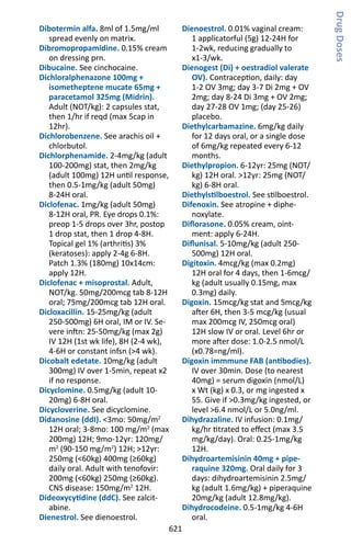 621
Dibotermin alfa. 8ml of 1.5mg/ml
spread evenly on matrix.
Dibromopropamidine. 0.15% cream
on dressing prn.
Dibucaine. See cinchocaine.
Dichloralphenazone 100mg +
isometheptene mucate 65mg +
paracetamol 325mg (Midrin).
Adult (NOT/kg): 2 capsules stat,
then 1/hr if reqd (max 5cap in
12hr).
Dichlorobenzene. See arachis oil +
chlorbutol.
Dichlorphenamide. 2-4mg/kg (adult
100-200mg) stat, then 2mg/kg
(adult 100mg) 12H until response,
then 0.5-1mg/kg (adult 50mg)
8-24H oral.
Diclofenac. 1mg/kg (adult 50mg)
8-12H oral, PR. Eye drops 0.1%:
preop 1-5 drops over 3hr, postop
1 drop stat, then 1 drop 4-8H.
Topical gel 1% (arthritis) 3%
(keratoses): apply 2-4g 6-8H.
Patch 1.3% (180mg) 10x14cm:
apply 12H.
Diclofenac + misoprostal. Adult,
NOT/kg. 50mg/200mcg tab 8-12H
oral; 75mg/200mcg tab 12H oral.
Dicloxacillin. 15-25mg/kg (adult
250-500mg) 6H oral, IM or IV. Se-
vere inftn: 25-50mg/kg (max 2g)
IV 12H (1st wk life), 8H (2-4 wk),
4-6H or constant infsn (4 wk).
Dicobalt edetate. 10mg/kg (adult
300mg) IV over 1-5min, repeat x2
if no response.
Dicyclomine. 0.5mg/kg (adult 10-
20mg) 6-8H oral.
Dicycloverine. See dicyclomine.
Didanosine (ddI). 3mo: 50mg/m2
12H oral; 3-8mo: 100 mg/m2
(max
200mg) 12H; 9mo-12yr: 120mg/
m2
(90-150 mg/m2
) 12H; 12yr:
250mg (60kg) 400mg (≥60kg)
daily oral. Adult with tenofovir:
200mg (60kg) 250mg (≥60kg).
CNS disease: 150mg/m2
12H.
Dideoxycytidine (ddC). See zalcit-
abine.
Dienestrol. See dienoestrol.
Dienoestrol. 0.01% vaginal cream:
1 applicatorful (5g) 12-24H for
1-2wk, reducing gradually to
x1-3/wk.
Dienogest (Di) + oestradiol valerate
OV). Contraception, daily: day
1-2 OV 3mg; day 3-7 Di 2mg + OV
2mg; day 8-24 Di 3mg + OV 2mg;
day 27-28 OV 1mg; (day 25-26)
placebo.
Diethylcarbamazine. 6mg/kg daily
for 12 days oral, or a single dose
of 6mg/kg repeated every 6-12
months.
Diethylpropion. 6-12yr: 25mg (NOT/
kg) 12H oral. 12yr: 25mg (NOT/
kg) 6-8H oral.
Diethylstilboestrol. See stilboestrol.
Difenoxin. See atropine + diphe-
noxylate.
Diflorasone. 0.05% cream, oint-
ment: apply 6-24H.
Diflunisal. 5-10mg/kg (adult 250-
500mg) 12H oral.
Digitoxin. 4mcg/kg (max 0.2mg)
12H oral for 4 days, then 1-6mcg/
kg (adult usually 0.15mg, max
0.3mg) daily.
Digoxin. 15mcg/kg stat and 5mcg/kg
after 6H, then 3-5 mcg/kg (usual
max 200mcg IV, 250mcg oral)
12H slow IV or oral. Level 6hr or
more after dose: 1.0-2.5 nmol/L
(x0.78=ng/ml).
Digoxin immmune FAB (antibodies).
IV over 30min. Dose (to nearest
40mg) = serum digoxin (nmol/L)
x Wt (kg) x 0.3, or mg ingested x
55. Give if 0.3mg/kg ingested, or
level 6.4 nmol/L or 5.0ng/ml.
Dihydrazaline. IV infusion: 0.1mg/
kg/hr titrated to effect (max 3.5
mg/kg/day). Oral: 0.25-1mg/kg
12H.
Dihydroartemisinin 40mg + pipe-
raquine 320mg. Oral daily for 3
days: dihydroartemisinin 2.5mg/
kg (adult 1.6mg/kg) + piperaquine
20mg/kg (adult 12.8mg/kg).
Dihydrocodeine. 0.5-1mg/kg 4-6H
oral.
DrugDoses
 