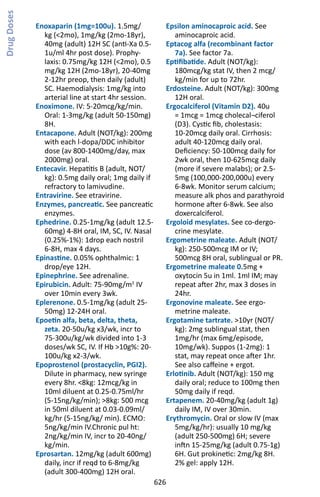 626
Enoxaparin (1mg=100u). 1.5mg/
kg (2mo), 1mg/kg (2mo-18yr),
40mg (adult) 12H SC (anti-Xa 0.5-
1u/ml 4hr post dose). Prophy-
laxis: 0.75mg/kg 12H (2mo), 0.5
mg/kg 12H (2mo-18yr), 20-40mg
2-12hr preop, then daily (adult)
SC. Haemodialysis: 1mg/kg into
arterial line at start 4hr session.
Enoximone. IV: 5-20mcg/kg/min.
Oral: 1-3mg/kg (adult 50-150mg)
8H.
Entacapone. Adult (NOT/kg): 200mg
with each l-dopa/DDC inhibitor
dose (av 800-1400mg/day, max
2000mg) oral.
Entecavir. Hepatitis B (adult, NOT/
kg): 0.5mg daily oral; 1mg daily if
refractory to lamivudine.
Entravirine. See etravirine.
Enzymes, pancreatic. See pancreatic
enzymes.
Ephedrine. 0.25-1mg/kg (adult 12.5-
60mg) 4-8H oral, IM, SC, IV. Nasal
(0.25%-1%): 1drop each nostril
6-8H, max 4 days.
Epinastine. 0.05% ophthalmic: 1
drop/eye 12H.
Epinephrine. See adrenaline.
Epirubicin. Adult: 75-90mg/m2
IV
over 10min every 3wk.
Eplerenone. 0.5-1mg/kg (adult 25-
50mg) 12-24H oral.
Epoetin alfa, beta, delta, theta,
zeta. 20-50u/kg x3/wk, incr to
75-300u/kg/wk divided into 1-3
doses/wk SC, IV. If Hb 10g%: 20-
100u/kg x2-3/wk.
Epoprostenol (prostacyclin, PGI2).
Dilute in pharmacy, new syringe
every 8hr. 8kg: 12mcg/kg in
10ml diluent at 0.25-0.75ml/hr
(5-15ng/kg/min); 8kg: 500 mcg
in 50ml diluent at 0.03-0.09ml/
kg/hr (5-15ng/kg/ min). ECMO:
5ng/kg/min IV.Chronic pul ht:
2ng/kg/min IV, incr to 20-40ng/
kg/min.
Eprosartan. 12mg/kg (adult 600mg)
daily, incr if reqd to 6-8mg/kg
(adult 300-400mg) 12H oral.
Epsilon aminocaproic acid. See
aminocaproic acid.
Eptacog alfa (recombinant factor
7a). See factor 7a.
Eptifibatide. Adult (NOT/kg):
180mcg/kg stat IV, then 2 mcg/
kg/min for up to 72hr.
Erdosteine. Adult (NOT/kg): 300mg
12H oral.
Ergocalciferol (Vitamin D2). 40u
= 1mcg = 1mcg cholecal¬ciferol
(D3). Cystic fib, cholestasis:
10-20mcg daily oral. Cirrhosis:
adult 40-120mcg daily oral.
Deficiency: 50-100mcg daily for
2wk oral, then 10-625mcg daily
(more if severe malabs); or 2.5-
5mg (100,000-200,000u) every
6-8wk. Monitor serum calcium;
measure alk phos and parathyroid
hormone after 6-8wk. See also
doxercalciferol.
Ergoloid mesylates. See co-dergo-
crine mesylate.
Ergometrine maleate. Adult (NOT/
kg): 250-500mcg IM or IV;
500mcg 8H oral, sublingual or PR.
Ergometrine maleate 0.5mg +
oxytocin 5u in 1ml. 1ml IM; may
repeat after 2hr, max 3 doses in
24hr.
Ergonovine maleate. See ergo-
metrine maleate.
Ergotamine tartrate. 10yr (NOT/
kg): 2mg sublingual stat, then
1mg/hr (max 6mg/episode,
10mg/wk). Suppos (1-2mg): 1
stat, may repeat once after 1hr.
See also caffeine + ergot.
Erlotinib. Adult (NOT/kg): 150 mg
daily oral; reduce to 100mg then
50mg daily if reqd.
Ertapenem. 20-40mg/kg (adult 1g)
daily IM, IV over 30min.
Erythromycin. Oral or slow IV (max
5mg/kg/hr): usually 10 mg/kg
(adult 250-500mg) 6H; severe
inftn 15-25mg/kg (adult 0.75-1g)
6H. Gut prokinetic: 2mg/kg 8H.
2% gel: apply 12H.
DrugDoses
 