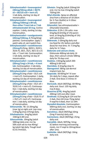 628
Ethinyloestradiol + levonorgestrel
(30mcg/50mcg x6tab + 40/75
x5 + 30/125 x10 + inert x7).
1 tab daily, starting 1st day of
menstruation.
Ethinyloestradiol + levonorgestrel
(30mcg/150mcg) x 84 tab,
then either 7 inert tab or 7 tab
ethinyloestradol 10 mcg. Contra-
ception: 1 daily, starting 1st day
menstruation.
Ethinyloestradiol + norelgestromin
(20mcg/150mcg, 0.75mg/6mg)
patches. Contraception: apply 1
patch wkly x3, wk 4 patch-free.
Ethinyloestradiol + norethisterone
(35mcg/0.25mg, 30/0.5, 35/0.5,
35/0.75, 20/1, 35/1, 30/1.5) x 21
tab, + 7 inert tab. Contraception:
1 tab daily, starting 1st day of
menstruation.
Ethinyloestradiol + norethisterone
(20mcg/1mg) x 24 tab, + 4 inert
tab. Contraception: 1 tab daily,
starting 1st day of menstruation.
Ethinyloestradiol + norethisterone
(35mcg/0.5mg x7tab + 35/1 x14
+ inert x7). Contraception: 1 daily,
starting 1st day of menstruation.
Ethinyloestradiol + norethisterone
(35mcg/0.5mg x7tab + 35/1 x9 +
35/0.5 x5 + inert x7). Contracep-
tion: 1 tab daily, starting 1st day
of menstruation.
Ethinyloestradiol + norethisterone
(35mcg/0.5mg x7tab + 35/0.75 x7
+ 35/1 x7+ inert x7). Contracep-
tion: 1 tab daily, starting 1st day
of menstruation.
Ethionamide. TB: 15-20mg/kg
(max 1g) at night oral. Lep¬rosy:
5-8mg/kg (max 375mg) daily.
Ethoheptazine. 3mg/kg (adult
150mg) 6-8H oral.
Ethosuximide. 10mg/kg (adult
500mg) daily oral, incr by
50% each wk to max 40mg/
kg (adult 2g) daily. Trough level
0.3-0.7mmol/L.
Ethotoin. 5mg/kg (adult 250mg) 6H
oral, incr to max 15mg/kg (adult
750mg) 6H.
Ethyl chloride. Spray on affected
area from a distance of 10-20cm
for 3-7sec (bottle) or 4-10sec
(aerosol can).
Ethynodiol. See ethinyloestradiol +
ethynodiol diacetate.
Etidocaine. 0.5%-1.5% soltn: max
6mg/kg (0.6ml/kg of 1%) paren-
teral, or 8mg/kg (0.8ml/kg of 1%)
with adrenaline.
Etidronate. 5-20mg/kg daily oral
(no food for 2hr before and after
dose) for max 6mo. IV: 7.5mg/kg
daily for 3-7 days.
Etidonate and calcium citrate.
Etidronate 400mg tab daily 14
days, then calcium citrate 500mg
daily for 76 days oral.
Etodolac. 4-8mg/kg (adult 200-
400mg) 6-8H oral.
Etomidate. 0.3mg/kg slow IV.
Etonogestrel. 68mg sub-dermal
implant lasts 3yr.
Etoposide. 50-60mg/m2
IV over
1hr daily for 5 days, repeat after
2-4wk. Oral dose 2-3 times IV
dose.
Etoricoxib. Adult (NOT/kg). 60-90mg
daily oral. Gout: 120 mg daily,
max 8 days.
Etravirine (ETR). 4mg/kg (adult
200mg) 12H oral after meal.
Etretinate. 0.25mg/kg 8-12H oral for
2-4wk, then 6H (max 75mg daily)
if reqd for 6-8wk, then 12-24H.
Etynodiol diacetate. Contraception:
500mcg daily oral, starting 1st day
of menstruation.
Everolimus. Adult (NOT/kg):10mg
(5mg if toxicity) daily oral.
Exemestane. Adult (NOT/kg): 25mg
daily oral.
Exenatide. Adult, NOT/kg: 5mcg
SC before morning and evening
meals, incr if reqd to 10mcg/dose
after 1mo.
Ezetimibe. Adult (NOT/kg): 10mg
daily oral.
DrugDoses
 