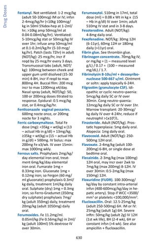 630
Fentanyl. Not ventilated: 1-2 mcg/kg
(adult 50-100mcg) IM or IV; infsn
2-4mcg/kg/hr (10kg 100mcg/
kg in 50ml 5%dex-hep at 1-2ml/
hr; 10kg amp 50mcg/ml at
0.04-0.08ml/kg/hr). Ventilated:
5-10mcg/kg stat or 50mcg/kg IV
over 1hr; infuse amp 50mcg/ml
at 0.1-0.2ml/kg/hr (5-10 mcg/
kg/hr). Patch (lasts 72hr) in adult
(NOT/kg): 25 mcg/hr, incr if
reqd by 25 mcg/hr every 3 days.
Transmucosal tabs (adult, NOT/
kg): 100mcg between cheek and
upper gum until disolved (15-30
min) 4-8H, incr if reqd to max
800mg 4H. Buccal film: 200 mcg
incr to max 1200mcg x4/day.
Nasal spray (adult, NOT/kg): 50,
100 or 200mcg doses titrated to
response. Epidural: 0.5 mcg/kg
stat, or 0.4mcg/kg/hr.
Fenticonazole vaginal pessaries.
600mg nocte once, or 200mg
nocte for 3 nights.
Ferric carboxymaltose. Total Fe
dose (mg): 35kg = wt(kg) x (13
– actual Hb in g/dl) + 13mg/kg;
≥35kg = wt(kg) x (15 – actual Hb
in g/dl) + 500mg. IV bolus: max
200mg Fe x3/wk. IV over 15min:
max 1000mg wkly.
Ferrous salts. Prophylaxis 2mg/kg/
day elemental iron oral, treat-
ment 6mg/kg/day elemental
iron oral. Fumarate 1mg =
0.33mg iron. Gluconate 1mg =
0.12mg iron; so Fergon (60 mg/
ml gluconate) prophylaxis 0.3ml/
kg daily, treatment 1ml/kg daily
oral. Sulphate (dry) 1mg = 0.3mg
iron; so Ferro-Gradumet (350mg
dry sulphate) prophylaxis 7mg/
kg (adult 350mg) daily, treatment
20mg/kg (adult 1050mg) daily
oral.
Ferumoxides. Fe 11.2mg/ml.
0.05ml/kg (Fe 0.56mg/kg) in 2ml/
kg (adult 100ml) 5% dextrose IV
over 30min.
Ferumoxytol. 510mg in 17ml, total
dose (ml) = 0.08 x Wt in kg x (15
– Hb in g/dl) IV over 1min; adult
510mg IV stat and in 3-8 days.
Fesoterodine. Adult (NOT/kg):
4-8mg daily oral.
Fexofenadine. NOT/kg: 30mg 12H
(6-11yr), 60mg 12H or 180mg
daily (11yr) oral.
Fibrin glue. See thrombin glue.
Fibrinogen concentrate. 70mg/kg IV;
or mg/kg = (1 – measured level
g/L) / 0.17 = (100 – measured
mg/dL) / 1.7.
Fibrinolysin 8-10u/ml + desoxyribo-
nuclease 500-667 u/ml. Ointment
or soltn: apply topically 6-24H.
Filgrastim (granulocyte CSF). Idi-
opathic or cyclic neutro¬paenia:
5mcg/kg daily SC or IV over
30min. Cong neutro¬paenia:
12mcg/kg daily SC or IV over 1hr.
Marrow transplant: 20-30mcg/
kg daily IV over 4-24hr, reduce if
neutrophil 1x109
/L.
Finasteride. Adult (NOT/kg). Pros-
tatic hyperplasia: 5mg daily oral.
Alopecia: 1mg daily oral.
Flavocoxid. Adult (NOT/kg): 250-
500mg 12H oral.
Flavoxate. 2-4mg/kg (adult 100-
200mg) 6-8H, or single dose at
bedtime oral.
Flecainide. 2-3mg/kg (max 100mg)
12H oral, may incr over 2wk to
7mg/kg (max 200mg) 8-12H. IV
over 30min: 0.5-2mg/kg (max
150mg) 12H.
Floxuridine (FUDR). 100-300mcg/
kg/day by constant intra-arterial
infsn (400-600mcg/kg/day in he-
patic artery). Stop if WCC 3500/
mm3
or platelets 100,000/mm3
.
Flucloxacillin. Oral: 12.5-25mg/kg
(adult 250-500mg) 6H. IM or IV:
25mg/kg (adult 1g) 6H. Severe
inftn: 50mg/kg (adult 2g) IV 12H
(1st wk life), 8H (2-4 wk), 6H or
constant infsn (4 wk). See also
ampicillin + flucloxacillin.
DrugDoses
 
