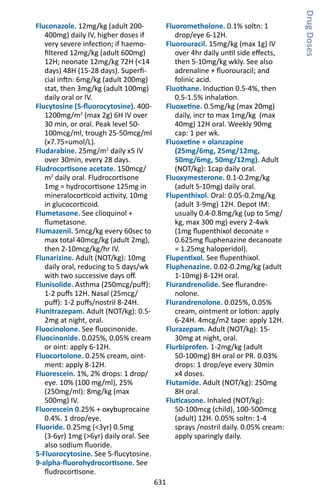 631
Fluconazole. 12mg/kg (adult 200-
400mg) daily IV, higher doses if
very severe infection; if haemo-
filtered 12mg/kg (adult 600mg)
12H; neonate 12mg/kg 72H (14
days) 48H (15-28 days). Superfi-
cial inftn: 6mg/kg (adult 200mg)
stat, then 3mg/kg (adult 100mg)
daily oral or IV.
Flucytosine (5-fluorocytosine). 400-
1200mg/m2
(max 2g) 6H IV over
30 min, or oral. Peak level 50-
100mcg/ml, trough 25-50mcg/ml
(x7.75=umol/L).
Fludarabine. 25mg/m2
daily x5 IV
over 30min, every 28 days.
Fludrocortisone acetate. 150mcg/
m2
daily oral. Fludrocortisone
1mg = hydrocortisone 125mg in
mineralocorticoid activity, 10mg
in glucocorticoid.
Flumetasone. See clioquinol +
flumetasone.
Flumazenil. 5mcg/kg every 60sec to
max total 40mcg/kg (adult 2mg),
then 2-10mcg/kg/hr IV.
Flunarizine. Adult (NOT/kg): 10mg
daily oral, reducing to 5 days/wk
with two successive days off.
Flunisolide. Asthma (250mcg/puff):
1-2 puffs 12H. Nasal (25mcg/
puff): 1-2 puffs/nostril 8-24H.
Flunitrazepam. Adult (NOT/kg): 0.5-
2mg at night, oral.
Fluocinolone. See fluocinonide.
Fluocinonide. 0.025%, 0.05% cream
or oint: apply 6-12H.
Fluocortolone. 0.25% cream, oint-
ment: apply 8-12H.
Fluorescein. 1%, 2% drops: 1 drop/
eye. 10% (100 mg/ml), 25%
(250mg/ml): 8mg/kg (max
500mg) IV.
Fluorescein 0.25% + oxybuprocaine
0.4%. 1 drop/eye.
Fluoride. 0.25mg (3yr) 0.5mg
(3-6yr) 1mg (6yr) daily oral. See
also sodium fluoride.
5-Fluorocytosine. See 5-flucytosine.
9-alpha-fluorohydrocortisone. See
fludrocortisone.
Fluorometholone. 0.1% soltn: 1
drop/eye 6-12H.
Fluorouracil. 15mg/kg (max 1g) IV
over 4hr daily until side effects,
then 5-10mg/kg wkly. See also
adrenaline + fluorouracil; and
folinic acid.
Fluothane. Induction 0.5-4%, then
0.5-1.5% inhalation.
Fluoxetine. 0.5mg/kg (max 20mg)
daily, incr to max 1mg/kg (max
40mg) 12H oral. Weekly 90mg
cap: 1 per wk.
Fluoxetine + olanzapine
(25mg/6mg, 25mg/12mg,
50mg/6mg, 50mg/12mg). Adult
(NOT/kg): 1cap daily oral.
Fluoxymesterone. 0.1-0.2mg/kg
(adult 5-10mg) daily oral.
Flupenthixol. Oral: 0.05-0.2mg/kg
(adult 3-9mg) 12H. Depot IM:
usually 0.4-0.8mg/kg (up to 5mg/
kg, max 300 mg) every 2-4wk
(1mg flupenthixol deconate =
0.625mg fluphenazine decanoate
= 1.25mg haloperidol).
Flupentixol. See flupenthixol.
Fluphenazine. 0.02-0.2mg/kg (adult
1-10mg) 8-12H oral.
Flurandrenolide. See flurandre-
nolone.
Flurandrenolone. 0.025%, 0.05%
cream, ointment or lotion: apply
6-24H. 4mcg/m2 tape: apply 12H.
Flurazepam. Adult (NOT/kg): 15-
30mg at night, oral.
Flurbiprofen. 1-2mg/kg (adult
50-100mg) 8H oral or PR. 0.03%
drops: 1 drop/eye every 30min
x4 doses.
Flutamide. Adult (NOT/kg): 250mg
8H oral.
Fluticasone. Inhaled (NOT/kg):
50-100mcg (child), 100-500mcg
(adult) 12H. 0.05% soltn: 1-4
sprays /nostril daily. 0.05% cream:
apply sparingly daily.
DrugDoses
 