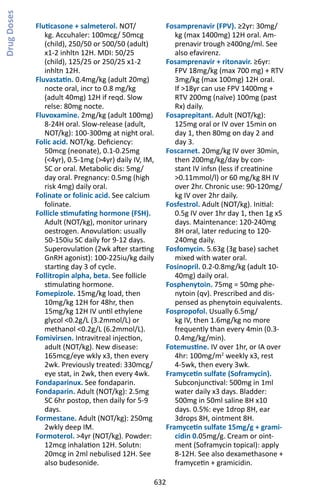 632
Fluticasone + salmeterol. NOT/
kg. Accuhaler: 100mcg/ 50mcg
(child), 250/50 or 500/50 (adult)
x1-2 inhltn 12H. MDI: 50/25
(child), 125/25 or 250/25 x1-2
inhltn 12H.
Fluvastatin. 0.4mg/kg (adult 20mg)
nocte oral, incr to 0.8 mg/kg
(adult 40mg) 12H if reqd. Slow
relse: 80mg nocte.
Fluvoxamine. 2mg/kg (adult 100mg)
8-24H oral. Slow-release (adult,
NOT/kg): 100-300mg at night oral.
Folic acid. NOT/kg. Deficiency:
50mcg (neonate), 0.1-0.25mg
(4yr), 0.5-1mg (4yr) daily IV, IM,
SC or oral. Metabolic dis: 5mg/
day oral. Pregnancy: 0.5mg (high
risk 4mg) daily oral.
Folinate or folinic acid. See calcium
folinate.
Follicle stimufating hormone (FSH).
Adult (NOT/kg), monitor urinary
oestrogen. Anovulation: usually
50-150iu SC daily for 9-12 days.
Superovulation (2wk after starting
GnRH agonist): 100-225iu/kg daily
starting day 3 of cycle.
Follitropin alpha, beta. See follicle
stimulating hormone.
Fomepizole. 15mg/kg load, then
10mg/kg 12H for 48hr, then
15mg/kg 12H IV until ethylene
glycol 0.2g/L (3.2mmol/L) or
methanol 0.2g/L (6.2mmol/L).
Fomivirsen. Intravitreal injection,
adult (NOT/kg). New disease:
165mcg/eye wkly x3, then every
2wk. Previously treated: 330mcg/
eye stat, in 2wk, then every 4wk.
Fondaparinux. See fondaparin.
Fondaparin. Adult (NOT/kg): 2.5mg
SC 6hr postop, then daily for 5-9
days.
Formestane. Adult (NOT/kg): 250mg
2wkly deep IM.
Formoterol. 4yr (NOT/kg). Powder:
12mcg inhalation 12H. Solutn:
20mcg in 2ml nebulised 12H. See
also budesonide.
Fosamprenavir (FPV). ≥2yr: 30mg/
kg (max 1400mg) 12H oral. Am-
prenavir trough ≥400ng/ml. See
also efavirenz.
Fosamprenavir + ritonavir. ≥6yr:
FPV 18mg/kg (max 700 mg) + RTV
3mg/kg (max 100mg) 12H oral.
If 18yr can use FPV 1400mg +
RTV 200mg (naïve) 100mg (past
Rx) daily.
Fosaprepitant. Adult (NOT/kg):
125mg oral or IV over 15min on
day 1, then 80mg on day 2 and
day 3.
Foscarnet. 20mg/kg IV over 30min,
then 200mg/kg/day by con-
stant IV infsn (less if creatinine
0.11mmol/l) or 60 mg/kg 8H IV
over 2hr. Chronic use: 90-120mg/
kg IV over 2hr daily.
Fosfestrol. Adult (NOT/kg). Initial:
0.5g IV over 1hr day 1, then 1g x5
days. Maintenance: 120-240mg
8H oral, later reducing to 120-
240mg daily.
Fosfomycin. 5.63g (3g base) sachet
mixed with water oral.
Fosinopril. 0.2-0.8mg/kg (adult 10-
40mg) daily oral.
Fosphenytoin. 75mg = 50mg phe-
nytoin (qv). Prescribed and dis-
pensed as phenytoin equivalents.
Fospropofol. Usually 6.5mg/
kg IV, then 1.6mg/kg no more
frequently than every 4min (0.3-
0.4mg/kg/min).
Fotemustine. IV over 1hr, or IA over
4hr: 100mg/m2
weekly x3, rest
4-5wk, then every 3wk.
Framycetin sulfate (Soframycin).
Subconjunctival: 500mg in 1ml
water daily x3 days. Bladder:
500mg in 50ml saline 8H x10
days. 0.5%: eye 1drop 8H, ear
3drops 8H, ointment 8H.
Framycetin sulfate 15mg/g + grami-
cidin 0.05mg/g. Cream or oint-
ment (Soframycin topical): apply
8-12H. See also dexamethasone +
framycetin + gramicidin.
DrugDoses
 