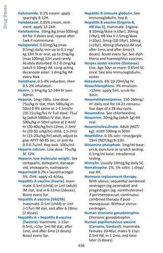 636
Halcinonide. 0.1% cream: apply
sparingly 8-12H.
Halobetasol. 0.05% cream, oint-
ment: apply 12-24H.
Halofantrine. 10mg/kg (max 500mg)
6H for 3 doses oral, repeat after
1wk if nonimmune.
Haloperidol. 0.01mg/kg (max
0.5mg) daily, incr up to 0.1 mg/
kg 12H IV or oral; up to 2mg/kg
(max 100mg) 12H used rarely.
Acutely disturbed: 0.1-0.2mg/kg
(adult 5-10mg) IM. Long-acting
decanoate ester: 1-6mg/kg IM
every 4wk.
Halothane. 0.5-4% induction, then
0.5-2% inhalation.
Hemin. 1-3mg/kg 12-24H IV over
30min.
Heparin. 1mg=100u. Low dose:
75u/kg IV stat, then 500u/kg in
50ml 0.9% saline at 1-1.5ml/hr
(10-15u/kg/hr) IV. Full dose: 75u/
kg (adult 5000u) IV stat, then
500u/kg in 50ml saline at 2-4ml/
hr (20-40u/kg/hr)12mo, 2-3ml/
hr (20-30 u/kg/hr) child, 1.5-2ml/
hr (15-20u/kg/hr) adult; adjust to
give APTT 60-85 sec, or anti-Xa
0.3-0.7u/ml. Hep lock: 100u/ml.
Heparin calcium. Low dose: 75u/kg
SC 12H.
Heparin, low molecular weight. See
certoparin, dalteparin, danapar-
oid, enoxaparin, nadroparin.
Heparinoid 0.2% + lauromacrogol
5%. Oint: apply x1-4/day.
Hepatitis A vaccine (Havrix). Inani-
mate. 0.5ml (child) or 1ml (adult)
IM stat, and in 6-12mo (2doses).
Boost every 5yr.
Hepatitis A vaccine (VAQTA).
Inanimate. 0.5ml (child) or 1ml
(17yr) IM stat, and after 6-18mo
(2 doses).
Hepatitis A + hepatitis B vaccine
(Twinrix). Inanimate. 1-15yr
0.5ml, 15yr 1ml IM stat, after
1mo, and after 6mo (3 doses).
Boost every 5yr.
Hepatitis B immune globulin. See
immunoglobulin, hep B.
Hepatitis B vaccine (Engerix-B,
HB Vax II). Inanimate. Engerix-
B 10mcg/dose (10yr), 20mcg
(9yr); HB Vax II 2.5mcg/dose
(10yr), 5mcg (10-19yr), 10mcg
(19yr), 40mcg (dialysis) IM stat,
after 1mo, and after 6mo (3
doses). Boost every 5yr. See diph-
theria and haemophilus vaccines.
Herpes zoster vaccine (Zostavax).
Live. Age 50yr or more: 0.65ml SC
once. See also Immunoglobulin,
zoster.
Hetastarch. 6% 10-20ml/kg IV.
Hexachlorophane. 3% emulsion.
12mo: apply 5ml, scrub for
3min.
Hexamethylmelamine. 150-260mg/
m2
daily oral for 14-21 consecu-
tive days of a 28 day cycle.
Hexamidine. See chlorhexidine.
Hexamine. 20mg/kg (adult 1g) 6H
oral.
Hexaminolevulinate. Adult (NOT/
kg): instill 100mg in 50ml.
Hexetidine. 0.1% soln: rinse/gargle
15ml (NOT/kg) 8-12H.
Histamine phosphate. 1mg/ml base:
prick, puncture or scratch testing.
0.1mg/ml base: intradermal
testing.
Histrelin. Usually 10mcg/kg daily SC.
Homatropine. 2%, 5% soltn: 1 drop/
eye 4H.
Hormone replacement therapy.
With uterus: sequential combined
oestrogen (eg.oestradiol) and
progestogen (eg. norethisterone)
if perimenopausal; continuous
combined therapy if post-
menopausal. Without uterus:
oestrogen.
Human chorionic gonadotrophin.
Chorionic gonadotrophin.
Human papillomavirus vaccine
(Cervarix, Gardasil). Inanimate.
Females 10-46yr, males 9-15yr:
0.5ml IM, in 1-2mo, and 6mo
later (3 doses).
DrugDoses
 