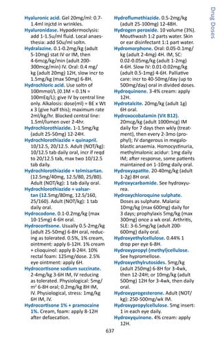 637
Hyaluronic acid. Gel 20mg/ml: 0.7-
1.4ml injctd in wrinkles.
Hyaluronidase. Hypodermoclysis:
add 1-1.5u/ml fluid. Local anaes-
thesia: add 50u/ml soltn.
Hydralazine. 0.1-0.2mg/kg (adult
5-10mg) stat IV or IM, then
4-6mcg/kg/min (adult 200-
300mcg/min) IV. Oral: 0.4 mg/
kg (adult 20mg) 12H, slow incr to
1.5mg/kg (max 50mg) 6-8H.
Hydrochloric acid. Use soltn of
100mmol/L (0.1M = 0.1N =
100mEq/L); give IV by central line
only. Alkalosis: dose(ml) = BE x Wt
x 3 (give half this); maximum rate
2ml/kg/hr. Blocked central line:
1.5ml/lumen over 2-4hr.
Hydrochlorothiazide. 1-1.5mg/kg
(adult 25-50mg) 12-24H.
Hydrochlorothiazide + quinapril.
10/12.5, 20/12.5. Adult (NOT/kg):
10/12.5 tab daily oral, incr if reqd
to 20/12.5 tab, max two 10/12.5
tab daily.
Hydrochlorothiazide + telmisartan.
(12.5mg/40mg, 12.5/80, 25/80).
Adult (NOT/kg): 1 tab daily oral.
Hydrochlorothiazide + valsar-
tan (12.5mg/80mg, 12.5/160,
25/160). Adult (NOT/kg): 1 tab
daily oral.
Hydrocodone. 0.1-0.2mg/kg (max
10-15mg) 4-6H oral.
Hydrocortisone. Usually 0.5-2mg/kg
(adult 25-50mg) 6-8H oral, reduc-
ing as tolerated. 0.5%, 1% cream,
ointment: apply 6-12H. 1% cream
+ clioquinol: apply 8-24H. 10%
rectal foam: 125mg/dose. 2.5%
eye ointment: apply 6H.
Hydrocortisone sodium succinate.
2-4mg/kg 3-6H IM, IV reducing
as tolerated. Physiological: 5mg/
m2
6-8H oral; 0.2mg/kg 8H IM,
IV. Physiological, stress: 1mg/kg
6H IM, IV.
Hydrocortisone 1% + pramocaine
1%. Cream, foam: apply 8-12H
after defaecation.
Hydroflumethiazide. 0.5-2mg/kg
(adult 25-100mg) 12-48H.
Hydrogen peroxide. 10 volume (3%).
Mouthwash 1:2 parts water. Skin
or ear disinfectant 1:1 part water.
Hydromorphone. Oral: 0.05-0.1mg/
kg (adult 2-4mg) 4H. IM, SC:
0.02-0.05mg/kg (adult 1-2mg)
4-6H. Slow IV: 0.01-0.02mg/kg
(adult 0.5-1mg) 4-6H. Palliative
care: incr to 40-50mg/day (up to
500mg/day) oral in divided doses.
Hydroquinone. 3-4% cream: apply
12H.
Hydrotalcite. 20mg/kg (adult 1g)
6H oral.
Hydroxocobalamin (Vit B12).
20mcg/kg (adult 1000mcg) IM
daily for 7 days then wkly (treat-
ment), then every 2-3mo (pro-
phyl); IV dangerous in megalo-
blastic anaemia. Homocystinuria,
methylmalonic acidur: 1mg daily
IM; after response, some patients
maintained on 1-10mg daily oral.
Hydroxyapatite. 20-40mg/kg (adult
1-2g) 8H oral.
Hydroxycarbamide. See hydroxyu-
rea.
Hydroxychloroquine sulphate.
Doses as sulphate. Malaria:
10mg/kg (max 600mg) daily for
3 days; prophylaxis 5mg/kg (max
300mg) once a wk oral. Arthritis,
SLE: 3-6.5mg/kg (adult 200-
600mg) daily oral.
Hydroxyethylcellulose. 0.44% 1
drop per eye 6-8H.
Hydroxypropyl (methyl)cellulose.
See hypromellose.
Hydroxyethylrutosides. 5mg/kg
(adult 250mg) 6-8H for 3-4wk,
then 12-24H; or 10mg/kg (adult
500mg) 12H for 3-4wk, then daily
oral.
Hydroxyprogesterone. Adult (NOT/
kg): 250-500mg/wk IM.
Hydroxypropylcellulose. 5mg insert:
1 in each eye daily.
Hydroxyquinone. 4% cream: apply
12H.
DrugDoses
 