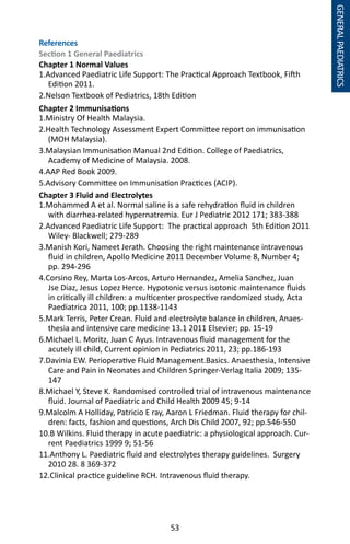 53
GENERALPAEDIATRICS
References
Section 1 General Paediatrics
Chapter 1 Normal Values
1.Advanced Paediatric Life Support: The Practical Approach Textbook, Fifth
Edition 2011.
2.Nelson Textbook of Pediatrics, 18th Edition
Chapter 2 Immunisations
1.Ministry Of Health Malaysia.
2.Health Technology Assessment Expert Committee report on immunisation
(MOH Malaysia).
3.Malaysian Immunisation Manual 2nd Edition. College of Paediatrics,
Academy of Medicine of Malaysia. 2008.
4.AAP Red Book 2009.
5.Advisory Committee on Immunisation Practices (ACIP).
Chapter 3 Fluid and Electrolytes
1.Mohammed A et al. Normal saline is a safe rehydration fluid in children
with diarrhea-related hypernatremia. Eur J Pediatric 2012 171; 383-388
2.Advanced Paediatric Life Support: The practical approach 5th Edition 2011
Wiley- Blackwell; 279-289
3.Manish Kori, Nameet Jerath. Choosing the right maintenance intravenous
fluid in children, Apollo Medicine 2011 December Volume 8, Number 4;
pp. 294-296
4.Corsino Rey, Marta Los-Arcos, Arturo Hernandez, Amelia Sanchez, Juan
Jse Diaz, Jesus Lopez Herce. Hypotonic versus isotonic maintenance fluids
in critically ill children: a multicenter prospective randomized study, Acta
Paediatrica 2011, 100; pp.1138-1143
5.Mark Terris, Peter Crean. Fluid and electrolyte balance in children, Anaes-
thesia and intensive care medicine 13.1 2011 Elsevier; pp. 15-19
6.Michael L. Moritz, Juan C Ayus. Intravenous fluid management for the
acutely ill child, Current opinion in Pediatrics 2011, 23; pp.186-193
7.Davinia EW. Perioperative Fluid Management.Basics. Anaesthesia, Intensive
Care and Pain in Neonates and Children Springer-Verlag Italia 2009; 135-
147
8.Michael Y, Steve K. Randomised controlled trial of intravenous maintenance
fluid. Journal of Paediatric and Child Health 2009 45; 9-14
9.Malcolm A Holliday, Patricio E ray, Aaron L Friedman. Fluid therapy for chil-
dren: facts, fashion and questions, Arch Dis Child 2007, 92; pp.546-550
10.B Wilkins. Fluid therapy in acute paediatric: a physiological approach. Cur-
rent Paediatrics 1999 9; 51-56
11.Anthony L. Paediatric fluid and electrolytes therapy guidelines. Surgery
2010 28. 8 369-372
12.Clinical practice guideline RCH. Intravenous fluid therapy.
 