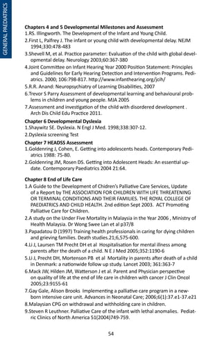 54
GENERALPAEDIATRICS
Chapters 4 and 5 Developmental Milestones and Assessment
1.RS. Illingworth. The Development of the Infant and Young Child.
2.First L, Palfrey J. The infant or young child with developmental delay. NEJM
1994;330:478-483
3.Shevell M, et al. Practice parameter: Evaluation of the child with global devel-
opmental delay. Neurology 2003;60:367-380
4.Joint Committee on Infant Hearing Year 2000 Position Statement: Principles
and Guidelines for Early Hearing Detection and Intervention Programs. Pedi-
atrics. 2000; 106:798-817. http://www.infanthearing.org/jcih/
5.R.R. Anand: Neuropsychiatry of Learning Disabilities, 2007
6.Trevor S Parry Assessment of developmental learning and behavioural prob-
lems in children and young people. MJA 2005
7.Assessment and investigation of the child with disordered development .
Arch Dis Child Edu Practice 2011.
Chapter 8 End of Life Care
1.A Guide to the Development of Chidren’s Palliative Care Services, Update
of a Report by THE ASSOCIATION FOR CHILDREN WITH LIFE THREATENING
OR TERMINAL CONDITIONS AND THEIR FAMILIES. THE ROYAL COLLEGE OF
PAEDIATRICS AND CHILD HEALTH. 2nd edition Sept 2003. ACT Promoting
Palliative Care for Children.
2.A study on the Under Five Mortality in Malaysia in the Year 2006 , Ministry of
Health Malaysia. Dr Wong Swee Lan et al p37/8
3.Papadatou D (1997) Training health professionals in caring for dying children
and grieving families. Death studies.21;6,575-600.
4.Li J, Laursen TM Precht DH et al Hospitalisation for mental illness among
parents after the death of a child. N E J Med 2005;352:1190-6
5.Li J, Precht DH, Mortenson PB et al Mortality in parents after death of a child
in Denmark: a nationwide follow up study. Lancet 2003; 361:363-7
6.Mack JW, Hilden JM, Watterson J et al. Parent and Physician perspective
on quality of life at the end of life care in children with cancer J Clin Oncol
2005;23:9155-61
7.Gay Gale, Alison Brooks Implementing a palliative care program in a new-
born intensive care unit. Advances in Neonatal Care; 2006;6(1):37.e1-37.e21
8.Malaysian CPG on withdrawal and withholding care in children.
9.Steven R Leuthner. Palliative Care of the infant with lethal anomalies. Pediat-
ric Clinics of North America 51(2004)749-759.
Chapter 6 Developmental Dyslexia
1.Shaywitz SE. Dyslexia. N Engl J Med. 1998;338:307-12.
2.Dyslexia screening Test
Chapter 7 HEADSS Assessment
1.Goldenring J, Cohen, E. Getting into adolescents heads. Contemporary Pedi-
atrics 1988: 75-80.
2.Goldenring JM, Rosen DS. Getting into Adolescent Heads: An essential up-
date. Contemporary Paediatrics 2004 21:64.
 
