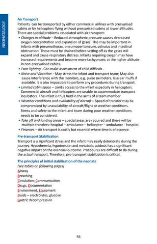 56
Air Transport
Patients can be transported by either commercial airlines with pressurised
cabins or by helicopters flying without pressurised cabins at lower altitudes.
There are special problems associated with air transport:
• Changes in altitude – Reduced atmospheric pressure causes decreased
oxygen concentration and expansion of gases. This may be important in
infants with pneumothorax, pneumoperitoneum, volvulus and intestinal
obstruction. These must be drained before setting off as the gases will
expand and cause respiratory distress. Infants requiring oxygen may have
increased requirements and become more tachypnoeic at the higher altitude
in non-pressurised cabins.
• Poor lighting - Can make assessment of child difficult .
• Noise and Vibration – May stress the infant and transport team; May also
cause interference with the monitors, e.g. pulse oximeters. Use ear muffs if
available. It is also impossible to perform any procedures during transport.
• Limited cabin space – Limits access to the infant especially in helicopters.
Commercial aircraft and helicopters are unable to accommodate transport
incubators. The infant is thus held in the arms of a team member.
• Weather conditions and availability of aircraft – Speed of transfer may be
compromised by unavailability of aircraft/flight or weather conditions.
Stress and safety to the infant and team during poor weather conditions
needs to be considered.
• Take off and landing areas – special areas are required and there will be
multiple transfers: hospital – ambulance – helicopter – ambulance - hospital.
• Finances – Air transport is costly but essential where time is of essence.
Pre-transport Stabilisation
Transport is a significant stress and the infant may easily deteriorate during the
journey. Hypothermia, hypotension and metabolic acidosis has a significant
negative impact on the eventual outcome. Procedures are difficult to do during
the actual transport. Therefore, pre-transport stabilization is critical.
The principles of initial stabilisation of the neonate
(see tables on following pages)
Airway
Breathing
Circulation, Communication
Drugs, Documentation
Environment, Equipment
Fluids – electrolytes, glucose
Gastric decompression
NEONATALOGY
 
