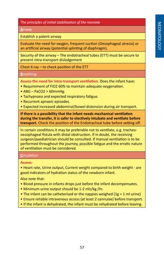 57
The principles of initial stabilisation of the neonate
Airway
Establish a patent airway
Evaluate the need for oxygen, frequent suction (Oesophageal atresia) or
an artificial airway (potential splinting of diaphragm).
Security of the airway – The endotracheal tubes (ETT) must be secure to
prevent intra-transport dislodgement
Chest X-ray – to check position of the ETT
Breathing
Assess the need for intra-transport ventilation. Does the infant have:
• Requirement of FiO2 60% to maintain adequate oxygenation.
• ABG – PaCO2  60mmHg.
• Tachypnoea and expected respiratory fatigue.
• Recurrent apnoeic episodes.
• Expected increased abdominal/bowel distension during air transport.
If there is a possibility that the infant needs mechanical ventilation
during the transfer, it is safer to electively intubate and ventilate before
transport. Check the position of the Endotracheal tube before setting off.
In certain conditions it may be preferable not to ventilate, e.g. tracheo-
oesophageal fistula with distal obstruction. If in doubt, the receiving
surgeon/paediatrician should be consulted. If manual ventilation is to be
performed throughout the journey, possible fatigue and the erratic nature
of ventilation must be considered.
Circulation
Assess:
• Heart rate, Urine output, Current weight compared to birth weight - are
good indicators of hydration status of the newborn infant.
Also note that:
• Blood pressure in infants drops just before the infant decompensates.
• Minimum urine output should be 1-2 mls/kg /hr.
• The infant can be catheterised or the nappies weighed (1g = 1 ml urine)
• Ensure reliable intravenous access (at least 2 cannulae) before transport.
• If the infant is dehydrated, the infant must be rehydrated before leaving.
NEONATOLOGY
 
