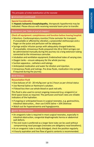 59
The principles of initial stabilisation of the neonate
Environment (continued)
Special Consideration.
In Hypoxic Ischaemic Encephalopathy, therapeutic hypothermia may be
indicated. Please discuss with receiving neonatal team prior to transfer.
Equipment (see Table at end of chapter)
Check all equipment: completeness and function before leaving hospital.
• Monitors- Cardiorespiratory monitor/ Pulse oximeter for transport.
If unavailable or affected by vibration, a praecordial stethoscope and a
finger on the pulse and perfusion will be adequate.
• Syringe and/or infusion pumps with adequately charged batteries.
If unavailable, intravenous fluids prepared into 20 or 50ml syringes can
be administered manually during the journey via a long extension tubing
connected to the intravenous cannulae.
• Intubation and ventilation equipment; Endotracheal tubes of varying sizes.
• Oxygen tanks – ensure adequacy for the whole journey.
• Suction apparatus , catheters and tubings.
• Anticipated medication and water for dilution and injection.
• Intravenous fluids and tubings. Pre-draw fluids, medication into syringes
if required during the journey.
Fluid therapy
Resuscitation Fluid 	
• Give boluses of 10 - 20 mls/kg over up to 2 hours as per clinical status
• Use Normal Saline or Hartmann’s solution.
• If blood loss then use whole blood or pack red cells.
This fluid is also used to correct ongoing measured (e.g. orogastric) or
third space losses as required. The perfusion and heart rates are reliable
indicators of the hydration.
• If ongoing or anticipated losses in surgical neonates, e.g. gastroschisis,
intestinal obstruction, , then use 0.45% Saline + 10% Dextrose
• Watch out for hyponatraemia and hypoglycemia.
Gastric decompression
• An orogastric tube is required in most surgical neonates, especially in
intestinal obstruction, congenital diaphragmatic hernia or abdominal
wall defects.
• The oral route is preferred as a larger bore tube can be used without
compromising nasal passages (neonates are obligatory nasal breathers).
• As an orogastric tube is easily dislodged, check the position regularly.
• 4 hourly aspiration and free flow of gastric contents is recommended.
NEONATOLOGY
 