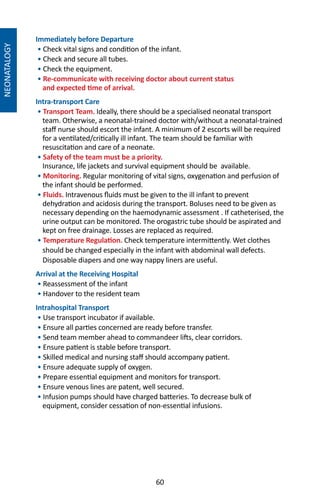 60
Immediately before Departure
• Check vital signs and condition of the infant.
• Check and secure all tubes.
• Check the equipment.
• Re-communicate with receiving doctor about current status
and expected time of arrival.
Intra-transport Care
• Transport Team. Ideally, there should be a specialised neonatal transport
team. Otherwise, a neonatal-trained doctor with/without a neonatal-trained
staff nurse should escort the infant. A minimum of 2 escorts will be required
for a ventilated/critically ill infant. The team should be familiar with
resuscitation and care of a neonate.
• Safety of the team must be a priority.
Insurance, life jackets and survival equipment should be available.
• Monitoring. Regular monitoring of vital signs, oxygenation and perfusion of
the infant should be performed.
• Fluids. Intravenous fluids must be given to the ill infant to prevent
dehydration and acidosis during the transport. Boluses need to be given as
necessary depending on the haemodynamic assessment . If catheterised, the
urine output can be monitored. The orogastric tube should be aspirated and
kept on free drainage. Losses are replaced as required.
• Temperature Regulation. Check temperature intermittently. Wet clothes
should be changed especially in the infant with abdominal wall defects.
Disposable diapers and one way nappy liners are useful.
Arrival at the Receiving Hospital
• Reassessment of the infant
• Handover to the resident team
Intrahospital Transport
• Use transport incubator if available.
• Ensure all parties concerned are ready before transfer.
• Send team member ahead to commandeer lifts, clear corridors.
• Ensure patient is stable before transport.
• Skilled medical and nursing staff should accompany patient.
• Ensure adequate supply of oxygen.
• Prepare essential equipment and monitors for transport.
• Ensure venous lines are patent, well secured.
• Infusion pumps should have charged batteries. To decrease bulk of
equipment, consider cessation of non-essential infusions.
NEONATALOGY
 