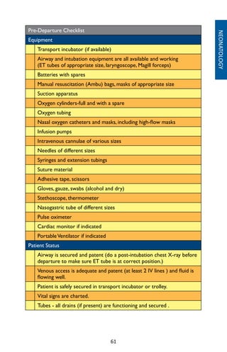 61
Pre-Departure Checklist
Equipment
Transport incubator (if available)
Airway and intubation equipment are all available and working
(ET tubes of appropriate size, laryngoscope, Magill forceps)
Batteries with spares
Manual resuscitation (Ambu) bags, masks of appropriate size
Suction apparatus
Oxygen cylinders-full and with a spare
Oxygen tubing
Nasal oxygen catheters and masks, including high-flow masks
Infusion pumps
Intravenous cannulae of various sizes
Needles of different sizes
Syringes and extension tubings
Suture material
Adhesive tape, scissors
Gloves, gauze, swabs (alcohol and dry)
Stethoscope, thermometer
Nasogastric tube of different sizes
Pulse oximeter
Cardiac monitor if indicated
PortableVentilator if indicated
Patient Status
Airway is secured and patent (do a post-intubation chest X-ray before
departure to make sure ET tube is at correct position.)
Venous access is adequate and patent (at least 2 IV lines ) and fluid is
flowing well.
Patient is safely secured in transport incubator or trolley.
Vital signs are charted.
Tubes - all drains (if present) are functioning and secured .
NEONATOLOGY
 