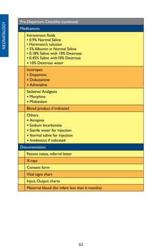 62
Pre-Departure Checklist (continued)
Medications
Intravenous fluids
• 0.9% Normal Saline
• Hartmann’s solution
• 5% Albumin in Normal Saline
• 0.18% Saline with 10% Dextrose
• 0.45% Saline with10% Dextrose
• 10% Dextrose water
Inotropes
• Dopamine
• Dobutamine
• Adrenaline
Sedative/ Analgesia
• Morphine
• Midazolam
Blood product if indicated
Others
• Atropine
• Sodium bicarbonate
• Sterile water for injection
• Normal saline for injection
• Antibiotics if indicated
Documentation
Patient notes, referral letter
X-rays
Consent form
Vital signs chart
Input, Output charts
Maternal blood (for infant less than 6 months)
NEONATALOGY
 