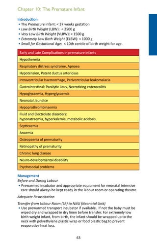 63
Introduction
• The Premature infant:  37 weeks gestation
• Low Birth Weight (LBW):  2500 g
• Very Low Birth Weight (VLBW):  1500 g
• Extremely Low Birth Weight (ELBW):  1000 g
• Small for Gestational Age:  10th centile of birth weight for age.
Early and Late Complications in premature infants
Hypothermia
Respiratory distress syndrome, Apnoea
Hypotension, Patent ductus arteriosus
Intraventricular haemorrhage, Periventricular leukomalacia
Gastrointestinal: Paralytic ileus, Necrotizing enterocolitis
Hypoglycaemia, Hyperglycaemia
Neonatal Jaundice
Hypoprothrombinaemia
Fluid and Electrolyte disorders:
hyponatraemia, hyperkalemia, metabolic acidosis
Septicaemia
Anaemia
Osteopaenia of prematurity
Retinopathy of prematurity
Chronic lung disease
Neuro-developmental disability
Psychosocial problems
Management
Before and During Labour
• Prewarmed incubator and appropriate equipment for neonatal intensive
care should always be kept ready in the labour room or operating theatre.
Adequate Resuscitation
Transfer from Labour Room (LR) to NNU (Neonatal Unit)
• Use prewarmed transport incubator if available. If not the baby must be
wiped dry and wrapped in dry linen before transfer. For extremely low
birth weight infant, from birth, the infant should be wrapped up to the
neck with polyethylene plastic wrap or food plastic bag to prevent
evaporative heat loss.
Chapter 10: The Premature Infant
 
