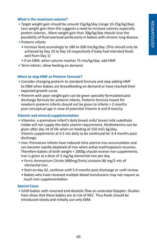 69
What is the maximum volume?
• Target weight gain should be around 15g/kg/day (range 10-25g/kg/day).
Less weight gain than this suggests a need to increase calories especially
protein calories.. More weight gain than 30g/kg/day should raise the
possibility of fluid overload particularly in babies with chronic lung disease.
• Preterm infants
	 • Increase feed accordingly to 180 to 200 mls/kg/day. (This should only be
achieved by Day 10 to Day 14 respectively if baby had tolerated feeds
well from Day 1)
	 • If on EBM, when volume reaches 75 mls/kg/day: add HMF.
• Term infants: allow feeding on demand.
When to stop HMF or Preterm Formula?
• Consider changing preterm to standard formula and stop adding HMF
to EBM when babies are breastfeeding on demand or have reached their
expected growth curve.
• Preterm with poor weight gain can be given specially formulated post
discharge formula for preterm infants. Preterm formula meant for
newborn preterm infants should not be given to infants  2 months
post conceptual age in view of potential Vitamin A and D toxicity.
Vitamin and mineral supplementation
• Vitamins: a premature infant’s daily breast milk/ breast milk substitute
intake will not supply the daily vitamin requirement. Multivitamins can be
given after day 14 of life when on feeding of 150 ml/s kg/day.
Vitamin supplements at 0.5 mls daily to be continued for 3-4 months post
discharge.
• Iron: Premature infants have reduced intra uterine iron accumulation and
can become rapidly depleted of iron when active erythropoiesis resumes.
Therefore babies of birth weight  2000g should receive iron supplements.
Iron is given at a dose of 3 mg/kg elemental iron per day.
	 • Ferric Ammonium Citrate (400mg/5mls) contains 86 mg/5 mls of
elemental iron.
	 • Start on day 42, continue until 3-4 months post discharge or until review.
	 • Babies who have received multiple blood transfusions may not require as
much iron supplementation.
Special Cases
• IUGR babies with reversed end-diastolic flow on antenatal Doppler: Studies
have show that these babies are at risk of NEC. Thus feeds should be
introduced slowly and initially use only EBM.
NEONATOLOGY
 