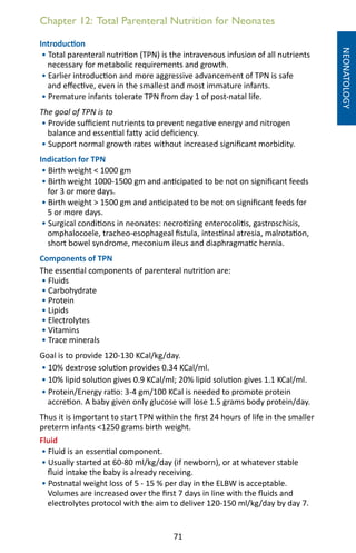 71
Chapter 12: Total Parenteral Nutrition for Neonates
NEONATOLOGY
Introduction
• Total parenteral nutrition (TPN) is the intravenous infusion of all nutrients
necessary for metabolic requirements and growth.
• Earlier introduction and more aggressive advancement of TPN is safe
and effective, even in the smallest and most immature infants.
• Premature infants tolerate TPN from day 1 of post-natal life.
The goal of TPN is to
• Provide sufficient nutrients to prevent negative energy and nitrogen
balance and essential fatty acid deficiency.
• Support normal growth rates without increased significant morbidity.
Indication for TPN
• Birth weight  1000 gm
• Birth weight 1000-1500 gm and anticipated to be not on significant feeds
for 3 or more days.
• Birth weight  1500 gm and anticipated to be not on significant feeds for
5 or more days.
• Surgical conditions in neonates: necrotizing enterocolitis, gastroschisis,
omphalocoele, tracheo-esophageal fistula, intestinal atresia, malrotation,
short bowel syndrome, meconium ileus and diaphragmatic hernia.
Components of TPN
The essential components of parenteral nutrition are:
• Fluids
• Carbohydrate
• Protein	
• Lipids		
• Electrolytes						
• Vitamins				
• Trace minerals
Goal is to provide 120-130 KCal/kg/day.
• 10% dextrose solution provides 0.34 KCal/ml.
• 10% lipid solution gives 0.9 KCal/ml; 20% lipid solution gives 1.1 KCal/ml.
• Protein/Energy ratio: 3-4 gm/100 KCal is needed to promote protein
accretion. A baby given only glucose will lose 1.5 grams body protein/day.
Thus it is important to start TPN within the first 24 hours of life in the smaller
preterm infants 1250 grams birth weight.
Fluid
• Fluid is an essential component.
• Usually started at 60-80 ml/kg/day (if newborn), or at whatever stable
fluid intake the baby is already receiving.
• Postnatal weight loss of 5 - 15 % per day in the ELBW is acceptable.
Volumes are increased over the first 7 days in line with the fluids and
electrolytes protocol with the aim to deliver 120-150 ml/kg/day by day 7.
 