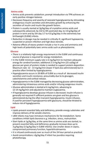 72
NEONATALOGY
Amino acids
• Amino acids prevents catabolism; prompt introduction via TPN achieves an
early positive nitrogen balance.
• Decreases frequency and severity of neonatal hyperglycaemia by stimulating
endogenous insulin secretion and stimulates growth by enhancing the
secretion of insulin and insulin-like growth factors.
• Protein is usually started at 2g/kg/day of crystalline amino acids and
subsequently advanced, by 3rd to 4th postnatal day, to 3.0 g/kg/day of
protein in term and by 5th day 3.7 to 4.0 g/kg/day in the extremely low
birthweight (ELBW) infants.
• Reduction in dosage may be needed in critically ill, significant hypoxaemia,
suspected or proven infection and high dose steroids.
• Adverse effects of excess protein include a rise in urea and ammonia and
high levels of potentially toxic amino acids such as phenylalanine.
Glucose
• There is a relatively high energy requirement in the ELBW and continuous
source of glucose is required for energy metabolism.
• In the ELBW minimum supply rate is 6 mg/kg/min to maintain adequate
energy for cerebral function; additional 2-3 mg/kg/min (25 cal/kg) of
glucose per gram of protein intake is needed to support protein deposition.
Maximum rate: 12 - 13 mg/kg/min (lower if lipid also administered) but in
practice often limited by hyperglycaemia.
• Hyperglycaemia occurs in 20-80% of ELBW as a result of decreased insulin
secretion and insulin resistance, presumably due to to glucagon,
catecholamine and cortisol release.
• Hyperglycaemia in the ELBW managed by decreasing glucose administration,
administering intravenous amino acids and/or infusing exogenous insulin.
• Glucose administration is started at 6 mg/kg/min, advancing to
12-14 mg/kg/min and adjusted to maintain euglycaemia.
• If hyperglycaemia develops glucose infusion is decreased. Insulin infusion is
generally not required if sufficient proteins are given and less glucose is
administered during the often transient hyperglycaemia. Insulin infusion,
if used for persistent hyperglycaemia with glycosuria, should be titrated to
reduce risk of hypoglycaemia.
Lipid
• Lipids prevent essential fatty acid deficiency, provide energy substrates and
improve delivery of fat soluble vitamins.
• LBW infants may have immature mechanisms for fat metabolism. Some
conditions inhibit lipid clearance e.g. infection, stress, malnutrition.
• Start lipids at 1g/kg/day, at the same time as amino acids are started, to
prevent essential fatty acid deficiency; gradually increase dose up to
3 g/kg/day (3.5g/kg/day in ELBW infants). Use smaller doses in sepsis,
compromised pulmonary function, hyperbilirubinaemia.
• It is infused continuously over as much of the 24 hour period as practical.
• Avoid concentrations 2g/kg/day if infant has jaundice requiring
phototherapy.
 