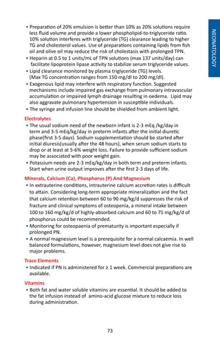 73
NEONATOLOGY
• Preparation of 20% emulsion is better than 10% as 20% solutions require
less fluid volume and provide a lower phospholipid-to-triglyceride ratio.
10% solution interferes with triglyceride (TG) clearance leading to higher
TG and cholesterol values. Use of preparations containing lipids from fish
oil and olive oil may reduce the risk of cholestasis with prolonged TPN.
• Heparin at 0.5 to 1 units/mL of TPN solutions (max 137 units/day) can
facilitate lipoprotein lipase activity to stabilize serum triglyceride values.
• Lipid clearance monitored by plasma triglyceride (TG) levels.
(Max TG concentration ranges from 150 mg/dl to 200 mg/dl).
• Exogenous lipid may interfere with respiratory function. Suggested
mechanisms include impaired gas exchange from pulmonary intravascular
accumulation or impaired lymph drainage resulting in oedema. Lipid may
also aggravate pulmonary hypertension in susceptible individuals.
• The syringe and infusion line should be shielded from ambient light.
Electrolytes
• The usual sodium need of the newborn infant is 2-3 mEq /kg/day in
term and 3-5 mEq/kg/day in preterm infants after the initial diuretic
phase(first 3-5 days). Sodium supplementation should be started after
initial diuresis(usually after the 48 hours), when serum sodium starts to
drop or at least at 5-6% weight loss. Failure to provide sufficient sodium
may be associated with poor weight gain.
• Potassium needs are 2-3 mEq/kg/day in both term and preterm infants.
Start when urine output improves after the first 2-3 days of life.
Minerals, Calcium (Ca), Phosphorus (P) And Magnesium
• In extrauterine conditions, intrauterine calcium accretion rates is difficult
to attain. Considering long-term appropriate mineralization and the fact
that calcium retention between 60 to 90 mg/kg/d suppresses the risk of
fracture and clinical symptoms of osteopenia, a mineral intake between
100 to 160 mg/kg/d of highly-absorbed calcium and 60 to 75 mg/kg/d of
phosphorus could be recommended.
• Monitoring for osteopaenia of prematurity is important especially if
prolonged PN.
• A normal magnesium level is a prerequisite for a normal calcaemia. In well
balanced formulations, however, magnesium level does not give rise to
major problems.
Trace Elements
• Indicated if PN is administered for ≥ 1 week. Commercial preparations are
available.
Vitamins
• Both fat and water soluble vitamins are essential. It should be added to
the fat infusion instead of amino-acid glucose mixture to reduce loss
during administration.
 
