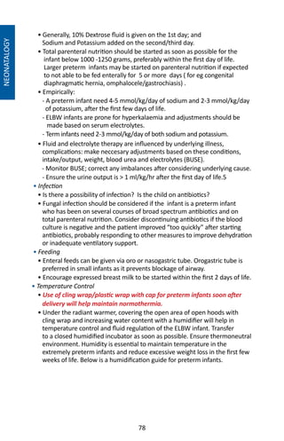 78
NEONATALOGY
• Generally, 10% Dextrose fluid is given on the 1st day; and
Sodium and Potassium added on the second/third day.
• Total parenteral nutrition should be started as soon as possible for the
infant below 1000 -1250 grams, preferably within the first day of life.
Larger preterm infants may be started on parenteral nutrition if expected
to not able to be fed enterally for 5 or more days ( for eg congenital
diaphragmatic hernia, omphalocele/gastrochiasis) .
• Empirically:
- A preterm infant need 4-5 mmol/kg/day of sodium and 2-3 mmol/kg/day
of potassium, after the first few days of life.
- ELBW infants are prone for hyperkalaemia and adjustments should be
made based on serum electrolytes.
- Term infants need 2-3 mmol/kg/day of both sodium and potassium.
• Fluid and electrolyte therapy are influenced by underlying illness,
complications: make neccesary adjustments based on these conditions,
intake/output, weight, blood urea and electrolytes (BUSE).
- Monitor BUSE; correct any imbalances after considering underlying cause.
- Ensure the urine output is  1 ml/kg/hr after the first day of life.5
• Infection
• Is there a possibility of infection? Is the child on antibiotics?
• Fungal infection should be considered if the infant is a preterm infant
who has been on several courses of broad spectrum antibiotics and on
total parenteral nutrition. Consider discontinuing antibiotics if the blood
culture is negative and the patient improved “too quickly” after starting
antibiotics, probably responding to other measures to improve dehydration
or inadequate ventilatory support.
• Feeding
• Enteral feeds can be given via oro or nasogastric tube. Orogastric tube is
preferred in small infants as it prevents blockage of airway.
• Encourage expressed breast milk to be started within the first 2 days of life.
• Temperature Control
• Use of cling wrap/plastic wrap with cap for preterm infants soon after
delivery will help maintain normothermia.
• Under the radiant warmer, covering the open area of open hoods with
cling wrap and increasing water content with a humidifier will help in
temperature control and fluid regulation of the ELBW infant. Transfer
to a closed humidified incubator as soon as possible. Ensure thermoneutral
environment. Humidity is essential to maintain temperature in the
extremely preterm infants and reduce excessive weight loss in the first few
weeks of life. Below is a humidification guide for preterm infants.
 